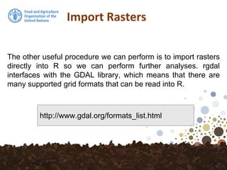 The other useful procedure we can perform is to import rasters
directly into R so we can perform further analyses. rgdal
interfaces with the GDAL library, which means that there are
many supported grid formats that can be read into R.
Import Rasters
http://www.gdal.org/formats_list.html
 