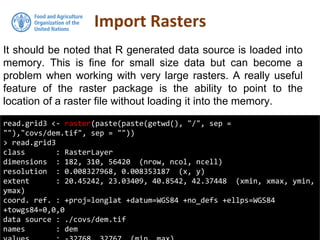 It should be noted that R generated data source is loaded into
memory. This is fine for small size data but can become a
problem when working with very large rasters. A really useful
feature of the raster package is the ability to point to the
location of a raster file without loading it into the memory.
Import Rasters
read.grid3 <- raster(paste(paste(getwd(), "/", sep =
""),"covs/dem.tif", sep = ""))
> read.grid3
class : RasterLayer
dimensions : 182, 310, 56420 (nrow, ncol, ncell)
resolution : 0.008327968, 0.008353187 (x, y)
extent : 20.45242, 23.03409, 40.8542, 42.37448 (xmin, xmax, ymin,
ymax)
coord. ref. : +proj=longlat +datum=WGS84 +no_defs +ellps=WGS84
+towgs84=0,0,0
data source : ./covs/dem.tif
names : dem
 
