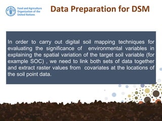 Data Preparation for DSM
In order to carry out digital soil mapping techniques for
evaluating the significance of environmental variables in
explaining the spatial variation of the target soil variable (for
example SOC) , we need to link both sets of data together
and extract raster values from covariates at the locations of
the soil point data.
 