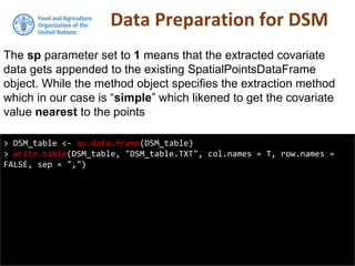 Data Preparation for DSM
> DSM_table <- as.data.frame(DSM_table)
> write.table(DSM_table, "DSM_table.TXT", col.names = T, row.names =
FALSE, sep = ",")
The sp parameter set to 1 means that the extracted covariate
data gets appended to the existing SpatialPointsDataFrame
object. While the method object specifies the extraction method
which in our case is “simple” which likened to get the covariate
value nearest to the points
 