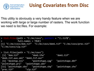 Using Covariates from Disc
> list.files(path = "C:/mc/covs", pattern = ".tif$",
+ full.names = TRUE)
[1] "C:/mc/covs/dem.tif" "C:/mc/covs/dem1.tif" "C:/mc/covs/prec.tif"
"C:/mc/covs/slp.tif"
> list.files(path = "C:/mc/covs")
[1] "dem.tif" "dem1.tfw" "dem1.tif"
"dem1.tif.aux.xml" "dem1.tif.ovr"
[6] "desktop.ini" "pointshape.cpg" "pointshape.dbf"
"pointshape.prj" "pointshape.sbn"
[11] "pointshape.sbx" "pointshape.shp" "pointshape.shx"
"prec.tif" "slp.tif"
This utility is obviously a very handy feature when we are
working with large or large number of rasters. The work function
we need is list.files. For example:
 