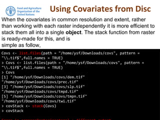 Using Covariates from Disc
Covs <- list.files(path = "/home/ysf/Downloads/covs", pattern =
".tif$",full.names = TRUE)
> Covs <- list.files(path = "/home/ysf/Downloads/covs", pattern =
".tif$",full.names = TRUE)
> Covs
[1] "/home/ysf/Downloads/covs/dem.tif"
"/home/ysf/Downloads/covs/prec.tif"
[3] "/home/ysf/Downloads/covs/slp.tif"
"/home/ysf/Downloads/covs/tmpd.tif"
[5] "/home/ysf/Downloads/covs/tmpn.tif"
"/home/ysf/Downloads/covs/twi.tif"
> covStack <- stack(Covs)
> covStack
When the covariates in common resolution and extent, rather
than working with each raster independently it is more efficient to
stack them all into a single object. The stack function from raster
is ready-made for this, and is
simple as follow,
 