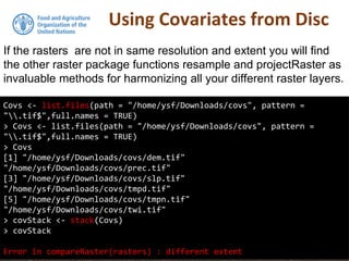 Using Covariates from Disc
If the rasters are not in same resolution and extent you will find
the other raster package functions resample and projectRaster as
invaluable methods for harmonizing all your different raster layers.
Covs <- list.files(path = "/home/ysf/Downloads/covs", pattern =
".tif$",full.names = TRUE)
> Covs <- list.files(path = "/home/ysf/Downloads/covs", pattern =
".tif$",full.names = TRUE)
> Covs
[1] "/home/ysf/Downloads/covs/dem.tif"
"/home/ysf/Downloads/covs/prec.tif"
[3] "/home/ysf/Downloads/covs/slp.tif"
"/home/ysf/Downloads/covs/tmpd.tif"
[5] "/home/ysf/Downloads/covs/tmpn.tif"
"/home/ysf/Downloads/covs/twi.tif"
> covStack <- stack(Covs)
> covStack
Error in compareRaster(rasters) : different extent
 