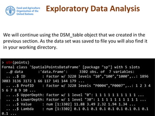 Exploratory Data Analysis
We will continue using the DSM_table object that we created in the
previous section. As the data set was saved to file you will also find it
in your working directory.
> str(points)
Formal class 'SpatialPointsDataFrame' [package "sp"] with 5 slots
..@ data :'data.frame': 3302 obs. of 7 variables:
.. ..$ ID : Factor w/ 3228 levels "10","100","1000",..: 1896
3083 3136 3172 1 66 117 141 144 179 ...
.. ..$ ProfID : Factor w/ 3228 levels "P0004","P0007",..: 1 2 3 4
5 6 7 8 9 10 ...
.. ..$ UpperDepth: Factor w/ 1 level "0": 1 1 1 1 1 1 1 1 1 1 ...
.. ..$ LowerDepth: Factor w/ 1 level "30": 1 1 1 1 1 1 1 1 1 1 ...
.. ..$ Value : num [1:3302] 11.88 3.49 2.32 1.94 1.34 ...
.. ..$ Lambda : num [1:3302] 0.1 0.1 0.1 0.1 0.1 0.1 0.1 0.1 0.1
0.1 ...
 
