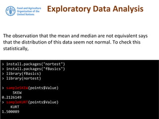 Exploratory Data Analysis
The observation that the mean and median are not equivalent says
that the distribution of this data seem not normal. To check this
statistically,
> install.packages("nortest")
> install.packages("fBasics")
> library(fBasics)
> library(nortest)
> sampleSKEW(points$Value)
SKEW
0.2126149
> sampleKURT(points$Value)
KURT
1.500089
 