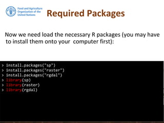 Required Packages
Now we need load the necessary R packages (you may have
to install them onto your computer first):
> install.packages("sp")
> install.packages("raster")
> install.packages("rgdal")
> library(sp)
> library(raster)
> library(rgdal)
 