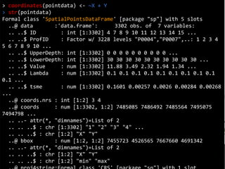 Coordinates
> coordinates(pointdata) <- ~X + Y
> str(pointdata)
Formal class 'SpatialPointsDataFrame' [package "sp"] with 5 slots
..@ data :'data.frame': 3302 obs. of 7 variables:
.. ..$ ID : int [1:3302] 4 7 8 9 10 11 12 13 14 15 ...
.. ..$ ProfID : Factor w/ 3228 levels "P0004","P0007",..: 1 2 3 4
5 6 7 8 9 10 ...
.. ..$ UpperDepth: int [1:3302] 0 0 0 0 0 0 0 0 0 0 ...
.. ..$ LowerDepth: int [1:3302] 30 30 30 30 30 30 30 30 30 30 ...
.. ..$ Value : num [1:3302] 11.88 3.49 2.32 1.94 1.34 ...
.. ..$ Lambda : num [1:3302] 0.1 0.1 0.1 0.1 0.1 0.1 0.1 0.1 0.1
0.1 ...
.. ..$ tsme : num [1:3302] 0.1601 0.00257 0.0026 0.00284 0.00268
...
..@ coords.nrs : int [1:2] 3 4
..@ coords : num [1:3302, 1:2] 7485085 7486492 7485564 7495075
7494798 ...
.. ..- attr(*, "dimnames")=List of 2
.. .. ..$ : chr [1:3302] "1" "2" "3" "4" ...
.. .. ..$ : chr [1:2] "X" "Y"
..@ bbox : num [1:2, 1:2] 7455723 4526565 7667660 4691342
.. ..- attr(*, "dimnames")=List of 2
.. .. ..$ : chr [1:2] "X" "Y"
.. .. ..$ : chr [1:2] "min" "max"
 