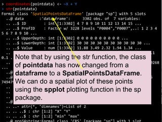 Coordinates
> coordinates(pointdata) <- ~X + Y
> str(pointdata)
Formal class 'SpatialPointsDataFrame' [package "sp"] with 5 slots
..@ data :'data.frame': 3302 obs. of 7 variables:
.. ..$ ID : int [1:3302] 4 7 8 9 10 11 12 13 14 15 ...
.. ..$ ProfID : Factor w/ 3228 levels "P0004","P0007",..: 1 2 3 4
5 6 7 8 9 10 ...
.. ..$ UpperDepth: int [1:3302] 0 0 0 0 0 0 0 0 0 0 ...
.. ..$ LowerDepth: int [1:3302] 30 30 30 30 30 30 30 30 30 30 ...
.. ..$ Value : num [1:3302] 11.88 3.49 2.32 1.94 1.34 ...
.. ..$ Lambda : num [1:3302] 0.1 0.1 0.1 0.1 0.1 0.1 0.1 0.1 0.1
0.1 ...
.. ..$ tsme : num [1:3302] 0.1601 0.00257 0.0026 0.00284 0.00268
...
..@ coords.nrs : int [1:2] 3 4
..@ coords : num [1:3302, 1:2] 7485085 7486492 7485564 7495075
7494798 ...
.. ..- attr(*, "dimnames")=List of 2
.. .. ..$ : chr [1:3302] "1" "2" "3" "4" ...
.. .. ..$ : chr [1:2] "X" "Y"
..@ bbox : num [1:2, 1:2] 7455723 4526565 7667660 4691342
.. ..- attr(*, "dimnames")=List of 2
.. .. ..$ : chr [1:2] "X" "Y"
.. .. ..$ : chr [1:2] "min" "max"
Note that by using the str function, the class
of pointdata has now changed from a
dataframe to a SpatialPointsDataFrame.
We can do a spatial plot of these points
using the spplot plotting function in the sp
package.
 