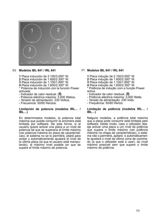 11
Modelos IBL 641 / IRL 641
1 Placa inducción de 2.100/3.000* W.
2 Placa inducción de 1.600/2.300* W.
3 Placa inducción de 1.100/1.800* W.
4 Placa inducción de 1.600/2.300* W.
* Potencia de inducción con la función Power
activada.
- Indicador de calor residual. (H)
- Potencia eléctrica máxima: 3.000 Watios.
- Tensión de alimentación: 230 Voltios.
- Frecuencia: 50/60 Herzios.
Limitación de potencia (modelos IRL… /
IBL…)
En determinados modelos, la potencia total
máxima que puede consumir la encimera está
limitada por software. De esta forma, si el
usuario quiere activar una placa a un nivel de
potencia tal que se superaría el límite máximo
(ver potencia máxima en placa de característi-
cas), el sistema no se lo permitirá, pitará para
avisar y automáticamente ajustará el nivel de
la última placa (la que el usuario está manipu-
lando), al máximo nivel posible sin que se
supere el límite máximo de potencia.
ES PT Modelos IBL 641 / IRL 641
1 Placa indução de 2.100/3.000* W.
2 Placa indução de 1.600/2.300* W.
3 Placa indução de 1.100/1.800* W.
4 Placa indução de 1.600/2.300* W.
* Potência de indução com a função Power
activa.
- Indicador de calor residual. (H)
- Potência eléctrica máxima: 3.000 Watts.
- Tensão de alimentação: 230 Volts.
- Frequência: 50/60 Hertzs.
Limitação de potência (modelos IRL… /
IBL…)
Nalguns modelos, a potência total máxima
que a placa pode consumir está limitada pelo
software. Deste modo, caso o utilizador des-
eje activar uma placa a um nível de potência
que supere o limite máximo (ver potência
máxima na chapa de características), o siste-
ma não o permitirá, apitará e automaticamen-
te ajustará o nível da última zona de cozinha-
do (a que o utilizador está a usar), ao nível
máximo possível sem que supere o limite
máximo de potência.
1 2
3 4
 