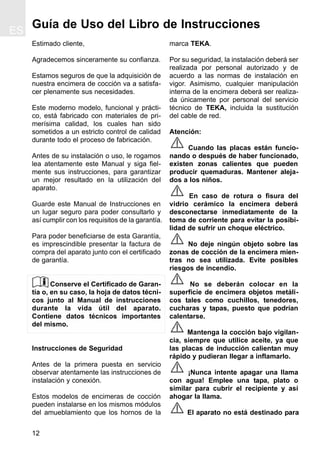 12
Guía de Uso del Libro de Instrucciones
Estimado cliente,
Agradecemos sinceramente su confianza.
Estamos seguros de que la adquisición de
nuestra encimera de cocción va a satisfa-
cer plenamente sus necesidades.
Este moderno modelo, funcional y prácti-
co, está fabricado con materiales de pri-
merísima calidad, los cuales han sido
sometidos a un estricto control de calidad
durante todo el proceso de fabricación.
Antes de su instalación o uso, le rogamos
lea atentamente este Manual y siga fiel-
mente sus instrucciones, para garantizar
un mejor resultado en la utilización del
aparato.
Guarde este Manual de Instrucciones en
un lugar seguro para poder consultarlo y
así cumplir con los requisitos de la garantía.
Para poder beneficiarse de esta Garantía,
es imprescindible presentar la factura de
compra del aparato junto con el certificado
de garantía.
Conserve el Certificado de Garan-
tía o, en su caso, la hoja de datos técni-
cos junto al Manual de instrucciones
durante la vida útil del aparato.
Contiene datos técnicos importantes
del mismo.
Instrucciones de Seguridad
Antes de la primera puesta en servicio
observar atentamente las instrucciones de
instalación y conexión.
Estos modelos de encimeras de cocción
pueden instalarse en los mismos módulos
del amueblamiento que los hornos de la
marca TEKA.
Por su seguridad, la instalación deberá ser
realizada por personal autorizado y de
acuerdo a las normas de instalación en
vigor. Asimismo, cualquier manipulación
interna de la encimera deberá ser realiza-
da únicamente por personal del servicio
técnico de TEKA, incluida la sustitución
del cable de red.
Atención:
Cuando las placas están funcio-
nando o después de haber funcionado,
existen zonas calientes que pueden
producir quemaduras. Mantener aleja-
dos a los niños.
En caso de rotura o fisura del
vidrio cerámico la encimera deberá
desconectarse inmediatamente de la
toma de corriente para evitar la posibi-
lidad de sufrir un choque eléctrico.
No deje ningún objeto sobre las
zonas de cocción de la encimera mien-
tras no sea utilizada. Evite posibles
riesgos de incendio.
No se deberán colocar en la
superficie de encimera objetos metáli-
cos tales como cuchillos, tenedores,
cucharas y tapas, puesto que podrían
calentarse.
Mantenga la cocción bajo vigilan-
cia, siempre que utilice aceite, ya que
las placas de inducción calientan muy
rápido y pudieran llegar a inflamarlo.
¡Nunca intente apagar una llama
con agua! Emplee una tapa, plato o
similar para cubrir el recipiente y así
ahogar la llama.
El aparato no está destinado para
ES
 