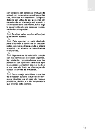 ES
13
ser utilizado por personas (incluyendo
niños) con reducidas capacidades físi-
cas, mentales o sensoriales. Tampoco
debería ser utilizado por personas sin
experiencia en el manejo del aparato o
sin conocimiento del mismo, salvo bajo
la supervisión de una persona respon-
sable de su seguridad.
Se debe evitar que los niños jue-
guen con el aparato.
Este aparato no está diseñado
para funcionar a través de un tempori-
zador externo (no incorporado al propio
aparato), o un sistema de control remo-
to separado.
El generador de inducción cumple
con las normativas europeas vigentes.
No obstante, recomendamos que las
personas con aparatos cardiacos tipo
marcapasos consulten con su médico
o, en caso de duda, se abstengan de
utilizar las zonas de inducción.
Se aconseja no utilizar la cocina
de inducción durante la función de lim-
pieza pirolítica en el caso de hornos
pirolíticos, debido a la alta temperatura
que alcanza este aparato.
 