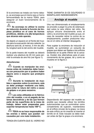 ES
15
Si la encimera se instala con horno deba-
jo, se aconseja que el mismo sea un horno
termoventilado de la marca TEKA, para
asegurar un buen funcionamiento de la
encimera.
Se aconseja no utilizar la cocina
de inducción durante la función de lim-
pieza pirolítica en el caso de hornos
pirolíticos, debido a la alta temperatura
que alcanza este aparato.
Se dejará un espacio en el frente del mue-
ble para la evacuación del aire caliente. La
abertura será de, al menos, 5 mm de alto.
Su longitud será la del ancho del mueble.
En la parte trasera del mueble se deberá
realizar una abertura de 20 mm para per-
mitir la entrada de aire frío (ver figura 1).
Advertencias:
Cuando se manipulan las enci-
meras antes de instalarlas debe hacer-
se con precaución por si pudiera haber
alguna zona o esquina que produjera
cortes.
Durante la instalación de mue-
bles o aparatos sobre la encimera, esta
se debe proteger mediante una tabla,
para evitar la rotura del vidrio a causa
de golpes o un peso excesivo.
Las colas utilizadas en la fabrica-
ción del mueble, o en el pegado de las
lamas decorativas y de las que forman
parte de las superficies de la mesa de
trabajo, deben estar preparadas para
soportar temperaturas hasta 100º C.
TEKA no se hace responsable de
las averías o daños que puedan ser
causados por una mala instalación.
TENGA EN CUENTA QUE EL VIDRIO NO
TIENE GARANTIA SI ES GOLPEADO O
MANIPULADO INDEBIDAMENTE.
Anclaje al mueble
Una vez dimensionado el emplazamiento
se procede a pegar la junta de estanquei-
dad sobre la cara inferior del vidrio. No
aplique silicona directamente entre el
vidrio y la encimera del mueble ya que, en
caso de necesitar retirar la cocina de su
emplazamiento, pueden producirse rotu-
ras en el vidrio al intentar despegarlo.
Para sujetar la encimera de inducción al
mueble, se suministran un conjunto de
grapas que deben ser fijadas a los orificios
existentes en la parte inferior de la carca-
sa. Existen dos alternativas para el posi-
cionamiento de las grapas, tal y como se
muestra en la figura 2.
Dependiendo del espesor del mueble es
posible que necesite utilizar los tornillos
autorroscantes que se suministran como
complemento de sujeción, insertándolos
en el orificio circular de la grapa. La rosca
de este orificio se irá creando al insertar el
tornillo en él. Este roscado se debe reali-
zar antes de fijar la grapa a la encimera.
Junta de estanqueidad
Junta de estanqueidad
fig. 2
 