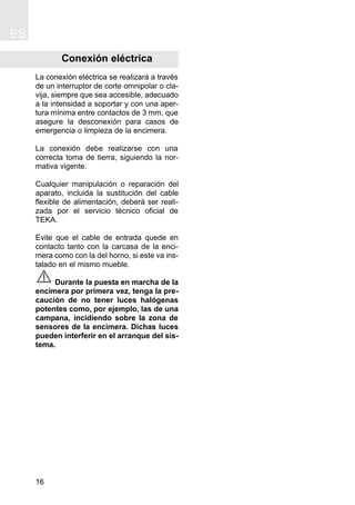 ES
16
Conexión eléctrica
La conexión eléctrica se realizará a través
de un interruptor de corte omnipolar o cla-
vija, siempre que sea accesible, adecuado
a la intensidad a soportar y con una aper-
tura mínima entre contactos de 3 mm, que
asegure la desconexión para casos de
emergencia o limpieza de la encimera.
La conexión debe realizarse con una
correcta toma de tierra, siguiendo la nor-
mativa vigente.
Cualquier manipulación o reparación del
aparato, incluida la sustitución del cable
flexible de alimentación, deberá ser reali-
zada por el servicio técnico oficial de
TEKA.
Evite que el cable de entrada quede en
contacto tanto con la carcasa de la enci-
mera como con la del horno, si este va ins-
talado en el mismo mueble.
Durante la puesta en marcha de la
encimera por primera vez, tenga la pre-
caución de no tener luces halógenas
potentes como, por ejemplo, las de una
campana, incidiendo sobre la zona de
sensores de la encimera. Dichas luces
pueden interferir en el arranque del sis-
tema.
 