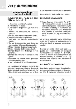 ES
18
Instrucciones de uso
del control táctil
ELEMENTOS DEL PANEL DE CON-
TROL (ver fig. 3, 4, 5 y 6)
Sensor de encendido/apagado.
Indicadores de placa.
Indicadores de potencia y/o calor resi-
dual.
Sensor de reducción de potencia
(menos).
Sensor de aumento de potencia (más).
Indicador de temporizador/reloj.
Indicador de tiempo seleccionado
(reloj).
Sensor de bloqueo (del resto de senso-
res, excepto del encendido/apagado).
Piloto indicador de placa temporizada.
Piloto indicador de bloqueo activado.
Sensor de reducción de tiempo en reloj
(menos).
Sensor de aumento de tiempo en reloj
(más).
Indicador de cuenta atrás (parpadea
una vez por segundo).
NOTA: * Visibles sólo en funcionamiento.
Las maniobras se realizan mediante los
sensores marcados en el panel de control.
No es necesario que haga fuerza sobre el
vidrio, simplemente con tocar con el dedo
sobre el sensor activará la función deseada.
Cada acción es confirmada con un pitido.
ENCENDIDO DEL APARATO
1 Toque el sensor de encendido ó
(1) durante, al menos, un segundo. El
Control táctil pasará a estar activado, se
escuchará un pitido y se encenderán los
indicadores. Si alguna zona de cocción
está caliente, el indicador correspon-
diente mostrará una H y un 0 alternada-
mente.
La siguiente maniobra ha de efectuarse
antes de 10 segundos, en caso contrario
el control táctil se apagará automática-
mente.
Cuando el control táctil está activado,
puede ser desconectado en cualquier
momento tocando el sensor ó (1),
incluso si ha sido bloqueado (función de
bloqueo activada). El sensor ó (1)
siempre tiene prioridad para desconectar
el control táctil.
ACTIVACIÓN DE LAS PLACAS
Las placas se encontrarán desactivadas,
con sus respectivos indicadores de poten-
cia (3) a 0, hasta que seleccione un nivel
Uso y Mantenimiento
fig. 3
1
2
3
4
5
8
7
6
9
10
11
12
13
 