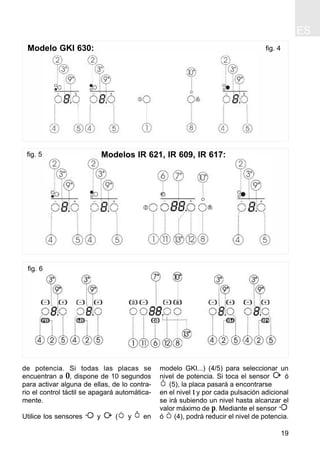 ES
19
de potencia. Si todas las placas se
encuentran a 0, dispone de 10 segundos
para activar alguna de ellas, de lo contra-
rio el control táctil se apagará automática-
mente.
Utilice los sensores y ( y en
modelo GKI...) (4/5) para seleccionar un
nivel de potencia. Si toca el sensor ó
(5), la placa pasará a encontrarse
en el nivel 1 y por cada pulsación adicional
se irá subiendo un nivel hasta alcanzar el
valor máximo de p. Mediante el sensor
ó (4), podrá reducir el nivel de potencia.
fig. 4Modelo GKI 630:
fig. 5 Modelos IR 621, IR 609, IR 617:
fig. 6
 