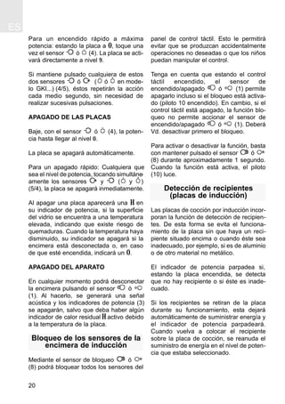 ES
20
Para un encendido rápido a máxima
potencia: estando la placa a 0, toque una
vez el sensor ó (4). La placa se acti-
vará directamente a nivel 9.
Si mantiene pulsado cualquiera de estos
dos sensores ó ( ó en mode-
lo GKI...) (4/5), éstos repetirán la acción
cada medio segundo, sin necesidad de
realizar sucesivas pulsaciones.
APAGADO DE LAS PLACAS
Baje, con el sensor ó (4), la poten-
cia hasta llegar al nivel 0.
La placa se apagará automáticamente.
Para un apagado rápido: Cualquiera que
sea el nivel de potencia, tocando simultáne-
amente los sensores y ( y )
(5/4), la placa se apagará inmediatamente.
Al apagar una placa aparecerá una H en
su indicador de potencia, si la superficie
del vidrio se encuentra a una temperatura
elevada, indicando que existe riesgo de
quemaduras. Cuando la temperatura haya
disminuido, su indicador se apagará si la
encimera está desconectada o, en caso
de que esté encendida, indicará un 0.
APAGADO DEL APARATO
En cualquier momento podrá desconectar
la encimera pulsando el sensor ó
(1). Al hacerlo, se generará una señal
acústica y los indicadores de potencia (3)
se apagarán, salvo que deba haber algún
indicador de calor residual H activo debido
a la temperatura de la placa.
Bloqueo de los sensores de la
encimera de inducción
Mediante el sensor de bloqueo ó
(8) podrá bloquear todos los sensores del
panel de control táctil. Esto le permitirá
evitar que se produzcan accidentalmente
operaciones no deseadas o que los niños
puedan manipular el control.
Tenga en cuenta que estando el control
táctil encendido, el sensor de
encendido/apagado ó (1) permite
apagarlo incluso si el bloqueo está activa-
do (piloto 10 encendido). En cambio, si el
control táctil está apagado, la función blo-
queo no permite accionar el sensor de
encendido/apagado ó (1). Deberá
Vd. desactivar primero el bloqueo.
Para activar o desactivar la función, basta
con mantener pulsado el sensor ó
(8) durante aproximadamente 1 segundo.
Cuando la función está activa, el piloto
(10) luce.
Detección de recipientes
(placas de inducción)
Las placas de cocción por inducción incor-
poran la función de detección de recipien-
tes. De esta forma se evita el funciona-
miento de la placa sin que haya un reci-
piente situado encima o cuando éste sea
inadecuado, por ejemplo, si es de aluminio
o de otro material no metálico.
El indicador de potencia parpadea si,
estando la placa encendida, se detecta
que no hay recipiente o si éste es inade-
cuado.
Si los recipientes se retiran de la placa
durante su funcionamiento, esta dejará
automáticamente de suministrar energía y
el indicador de potencia parpadeará.
Cuando vuelva a colocar el recipiente
sobre la placa de cocción, se reanuda el
suministro de energía en el nivel de poten-
cia que estaba seleccionado.
 