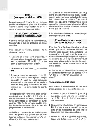 ES
24
Reloj
(excepto modelos ...630)
La encimera está dotada de un reloj que
puede ser empleado para dos funciones
distintas: como temporizador de placa o
como cronómetro de cuenta atrás.
Función cronómetro
(excepto modelos ...630)
Con esta función podrá Vd. fijar un tiempo,
transcurrido el cual se producirá un aviso
acústico.
Para activar la función, proceda de la
siguiente manera:
1 Estando el control táctil encendido, y
ninguna placa temporizada, toque uno
de los sensores ó ( ó )
(11/12) correspondientes al reloj.
2 Se enciende el indicador (7), mostrando
00.
3 Toque de nuevo los sensores ó
( ó ) (11/12) hasta fijar el tiempo
deseado. Al cabo de unos segundos
comenzará a parpadear el punto deci-
mal del reloj (13), señalando de esta
manera que ha comenzado la cuenta
atrás.
Tenga precaución de no tocar otros senso-
res distintos al ó ( ó ) (11/12),
correspondientes al reloj, mientras no
haya comenzado a parpadear el punto
decimal (13). De lo contrario podría aca-
bar temporizando una placa en vez de
programando el cronómetro.
Acabada la cuenta atrás, se producirá una
serie de pitidos que puede ser anulada
tocando cualquiera de los sensores ó
( ó ) (11/12) asociados al reloj.
Si, durante el funcionamiento del reloj
como cronómetro de cuenta atrás, queda-
sen en algún momento todas las placas de
inducción a nivel de potencia 0, el control
táctil se apagará transcurridos unos
segundos, pero el cronómetro seguirá fun-
cionando hasta acabar la cuenta atrás o
hasta que ud. lo anule
Para anular el cronómetro, basta con fijar
el tiempo restante a 00.
Función temporizador
(excepto modelos ...630)
Esta función le facilitará el cocinado, al no
tener que estar presente durante el
mismo: la(s) placa(s) temporizada(s) se
apagará(n) automáticamente una vez
transcurrido el tiempo elegido. El dispositi-
vo dispone de un temporizador individual
para cada placa, esto le permite tempori-
zar todas las placas simultáneamente, si
así lo desea.
La función es controlada con los sensores
de aumento/disminución de tiempo y
( y ) (11/12) asociados al
reloj (7).
Temporizado de UNA placa
Para activar el temporizador en una sola
placa, proceda de la siguiente manera:
1 Estando la placa encendida y el reloj
apagado, toque uno de los sensores
ó ( ó ) (11/12) correspon-
dientes al reloj.
2 Se enciende el indicador (7), mostrando
00. A la vez aparecerá una parpade-
ante en los indicadores de cada una de
las placas que estén encendidas.
3 Dentro de los 5 segundos siguientes,
toque uno de los sensores ó (
 