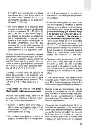 ES
25
ó ) (4/5) correspondientes a la placa
que desee temporizar. En el indicador
de dicha placa quedará fija la , y
comenzarán a parpadear los dígitos del
indicador (7) del reloj.
4 De nuevo dispone de 5 segundos para
escoger el tiempo deseado, simplemente
tocando los sensores ó ( ó )
(11/12) del reloj. Al cabo de unos segun-
dos dejarán de parpadear los dígitos del
indicador (7) del reloj y comenzará a par-
padear el punto decimal del reloj (13). En
la placa temporizada, una vez que
comienza la cuenta atrás, parpadea el
punto decimal y el indicador mostrará
alternadamente el nivel de potencia y la
.
Una vez fijado el tiempo deseado, tenga la
precaución de no activar ningún otro sen-
sor, ya que el dispositivo puede interpretar
que Vd. desea salir de la función tempori-
zador. Espere a que empiece a parpadear
la antes de tocar otros sensores distin-
tos al ó ( ó ) (11/12).
Acabada la cuenta atrás, se apagará la
placa temporizada, y se producirá una
serie de pitidos que puede ser anulada
tocando cualquiera de los sensores ó
( ó ) (11/12) asociados al
reloj.
Temporizado de más de una placa /
Modificación del tiempo programado
Durante una cuenta atrás, tiene Vd. la
posibilidad de modificar el tiempo restan-
te, o temporizar una nueva placa.
1 Estando el control táctil encendido, y
alguna placa temporizada, toque uno de
los sensores ó ( ó ) (11/12)
correspondientes al reloj.
2 La cuenta atrás se detiene y el indicador
(7) pasa a mostrar 00. A la vez aparece-
rá una parpadeante en los indicado-
res de cada una de las placas que estén
encendidas.
3 En ese momento podrá Vd. temporizar
una nueva placa, o modificar el tiempo
restante de una placa ya temporizada.
Para distinguirlas, tenga en cuenta el
punto decimal (9) que aparece abajo
a la derecha del indicador (3), sola-
mente en aquella(s) placa(s) que en
ese momento esté(n) temporizada(s).
Toque pues dentro de los 5 segundos
siguientes, uno de los sensores ó
( ó ) (4/5) correspondientes a la
placa que desee temporizar o modificar.
En el indicador de dicha placa quedará
fija la , y comenzarán a parpadear los
dígitos del indicador (7) del reloj.
4 Toque de nuevo los sensores ó
( ó ) (11/12) hasta fijar el tiempo
deseado. Al cabo de unos segundos
comenzará a parpadear el punto deci-
mal del indicador (7), señalando de esta
manera que ha comenzado la cuenta
atrás.
Si Vd. desea anular una temporización
existente, puede hacerlo simplemente fijan-
do a 00 el tiempo deseado en el paso 4, o
directamente apagando la placa deseada.
Cuando tenga Vd. temporizadas más de
una placa, por defecto el indicador (7) del
reloj mostrará el menor tiempo restante.
Dicho tiempo corresponderá a la placa
cuyo indicador (3) muestre la y el punto
decimal parpadeantes.
¡Recuerde que el punto decimal (9) en un
indicador de potencia (3) le señala que
dicha placa está temporizada! Si además
ese punto decimal parpadea y se muestra
la alternando con el nivel de potencia,
está indicando que esa es la cuenta atrás
mostrada en ese momento en el indicador
 