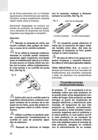 ES
28
do de forma exhaustiva con un limpiador
especial para vitrocerámicas (por ejemplo,
Vitroclen), aunque posiblemente necesite
repetir varias veces la limpieza.
Decoración desgastada se produce por
empleo de productos de limpieza abrasi-
vos o utilización de recipientes con fondos
irregulares que desgastan la serigrafía.
Atención:
Manejar la rasqueta de vidrio con
mucho cuidado ¡Hay peligro de lesio-
nes a causa de la cuchilla cortante!.
Si se utiliza la rasqueta inadecua-
damente la cuchilla puede romperse,
quedando algún fragmento incrustado
entre el embellecedor lateral y el vidrio.
Si esto ocurre no intente retirar los res-
tos con la mano, utilice cuidadosamen-
te unas pinzas o un cuchillo de punta
fina. (Ver fig. 8)
Actúe sólo con la cuchilla sobre la
superficie vitrocerámica, evitando cual-
quier contacto de la carcasa de la ras-
queta con el vidrio, pues ello podría ori-
ginar rasguños sobre el vidrio vitroce-
rámico.
Utilizar cuchillas en perfecto esta-
do, remplazando inmediatamente la
cuchilla en caso de presentar algún
tipo de deterioro.
Después de terminar el trabajo
con la rasqueta, replegar y bloquear
siempre la cuchilla. (Ver fig. 9)
Un recipiente puede adherirse al
vidrio por la presencia de algún mate-
rial fundido entre ellos. ¡No trate de
despegar el recipiente en frío!, podría
romper el vidrio cerámico.
No pise el vidrio ni se apoye en él,
podría romperse y causarle lesiones.
No utilice el vidrio para depositar objetos.
TEKA INDUSTRIAL S.A. se reserva el
derecho de introducir en sus manuales las
modificaciones que considere necesarias
o útiles, sin perjudicar sus características
esenciales.
Consideraciones
medioambientales
El símbolo en el producto o en su
embalaje indica que este producto no
se puede tratar como desperdicios nor-
males del hogar. Este producto se debe
entregar al punto de recolección de
equipos eléctricos y electrónicos para
reciclaje. Al asegurarse de que este
producto se deseche correctamente,
usted ayudará a evitar posibles conse-
cuencias negativas para el ambiente y
la salud pública, lo cual podría ocurrir
si este producto no se manipula de
forma adecuada. Para obtener informa-
ción más detallada sobre el reciclaje de
este producto, póngase en contacto
con la administración de su ciudad,
fig. 9
Cuchilla protegida Cuchilla desprotegida
Uso de la rasqueta
fig. 8
 