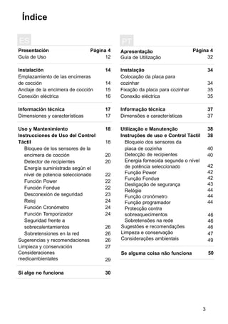 3
Índice
Presentación
Guía de Uso
Instalación
Emplazamiento de las encimeras
de cocción
Anclaje de la encimera de cocción
Conexión eléctrica
Información técnica
Dimensiones y características
Uso y Mantenimiento
Instrucciones de Uso del Control
Táctil
Página 4
12
14
14
15
16
17
17
18
18
20
20
22
22
22
23
24
24
24
26
26
26
27
29
30
ES
Bloqueo de los sensores de la
encimera de cocción
Detector de recipientes
Energía suministrada según el
nivel de potencia seleccionado
Función Power
Función Fondue
Desconexión de seguridad
Reloj
Función Cronómetro
Función Temporizador
Seguridad frente a
sobrecalentamientos
Sobretensiones en la red
Sugerencias y recomendaciones
Limpieza y conservación
Consideraciones
medioambientales
Si algo no funciona
Apresentação
Guía de Utilização
Instalação
Colocação da placa para
cozinhar
Fixação da placa para cozinhar
Conexão eléctrica
Informação técnica
Dimensões e características
Utilização e Manutenção
Instruções de uso e Control Táctil
Página 4
32
34
34
35
35
37
37
38
38
PT
Sugestões e recomendações
Limpeza e conservação
Considerações ambientais
Se alguma coisa não funciona 50
Bloqueio dos sensores da
placa de cozinha
Detecção de recipientes
Energia fornecida segundo o nível
de potência seleccionado
Função Power
Função Fondue
Desligação de segurança
Relógio
Função cronómetro
Função programador
Protecção contra
sobreaquecimentos
Sobretensões na rede
40
40
46
47
49
42
42
42
43
44
44
44
46
46
 