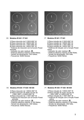 5
Modelos IR 641 / IT 641
1 Placa inducción de 2.100/3.000* W.
2 Placa inducción de 1.600/2.300* W.
3 Placa inducción de 1.100/1.800* W.
4 Placa inducción de 1.600/2.300* W.
* Potencia de inducción con la función Power
activada.
- Indicador de calor residual. (H)
- Potencia eléctrica máxima: 6.400 Watios.
- Tensión de alimentación: 230 Voltios.
- Frecuencia: 50/60 Herzios.
ES PT Modelos IR 641 / IT 641
1 Placa indução de 2.100/3.000* W.
2 Placa indução de 1.600/2.300* W.
3 Placa indução de 1.100/1.800* W.
4 Placa indução de 1.600/2.300* W.
* Potência de indução com a função Power
activa.
- Indicador de calor residual. (H)
- Potência eléctrica máxima: 6.400 Watts.
- Tensão de alimentação: 230 Volts.
- Frequência: 50/60 Hertzs.
1 2
3 4
Modelos IR 630 / IT 630 / IB 630
1 Placa inducción de 1.600/2.300* W.
2 Placa inducción de doble circuito de
1.500/1.800* y 2.400/3.200* W.
3 Placa inducción de 1.100/1.800* W.
* Potencia de inducción con la función Power
activada.
- Indicador de calor residual. (H)
- Potencia eléctrica máxima: 6.100 Watios.
- Tensión de alimentación: 230 Voltios.
- Frecuencia: 50/60 Herzios.
ES PT Modelos IR 630 / IT 630 / IB 630
1 Placa indução de 1.600/2.300* W.
2 Placa indução de duplo circuito de
1.500/1.800* e 2.400/3.200* W.
3 Placa indução de 1.100/1.800* W.
* Potência de indução com a função Power
activa.
- Indicador de calor residual. (H)
- Potência eléctrica máxima: 6.100 Watts.
- Tensão de alimentação: 230 Volts.
- Frequência: 50/60 Hertzs.
1
2
3
1 2
3 4
1
2
3
 
