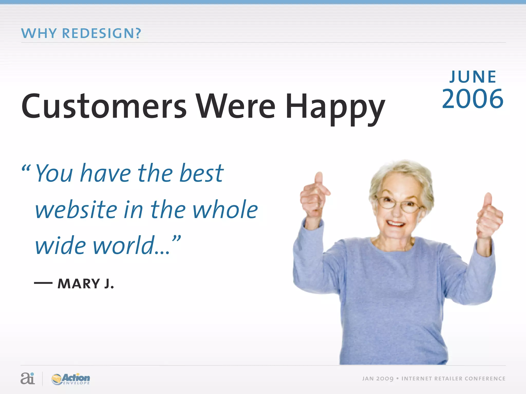 why redesign?

                                                june
Customers Were Happy                          2006

“ You have the best
  website in the whole
  wide world...”
 — mary j.



                         jan 2009 • internet retailer conference
 