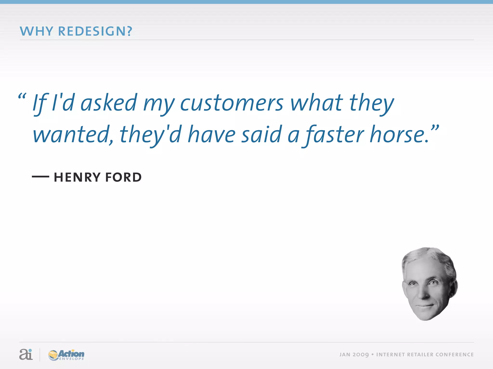 why redesign?



“ If I'd asked my customers what they
  wanted, they'd have said a faster horse.”
 — henry ford




                                jan 2009 • internet retailer conference
 