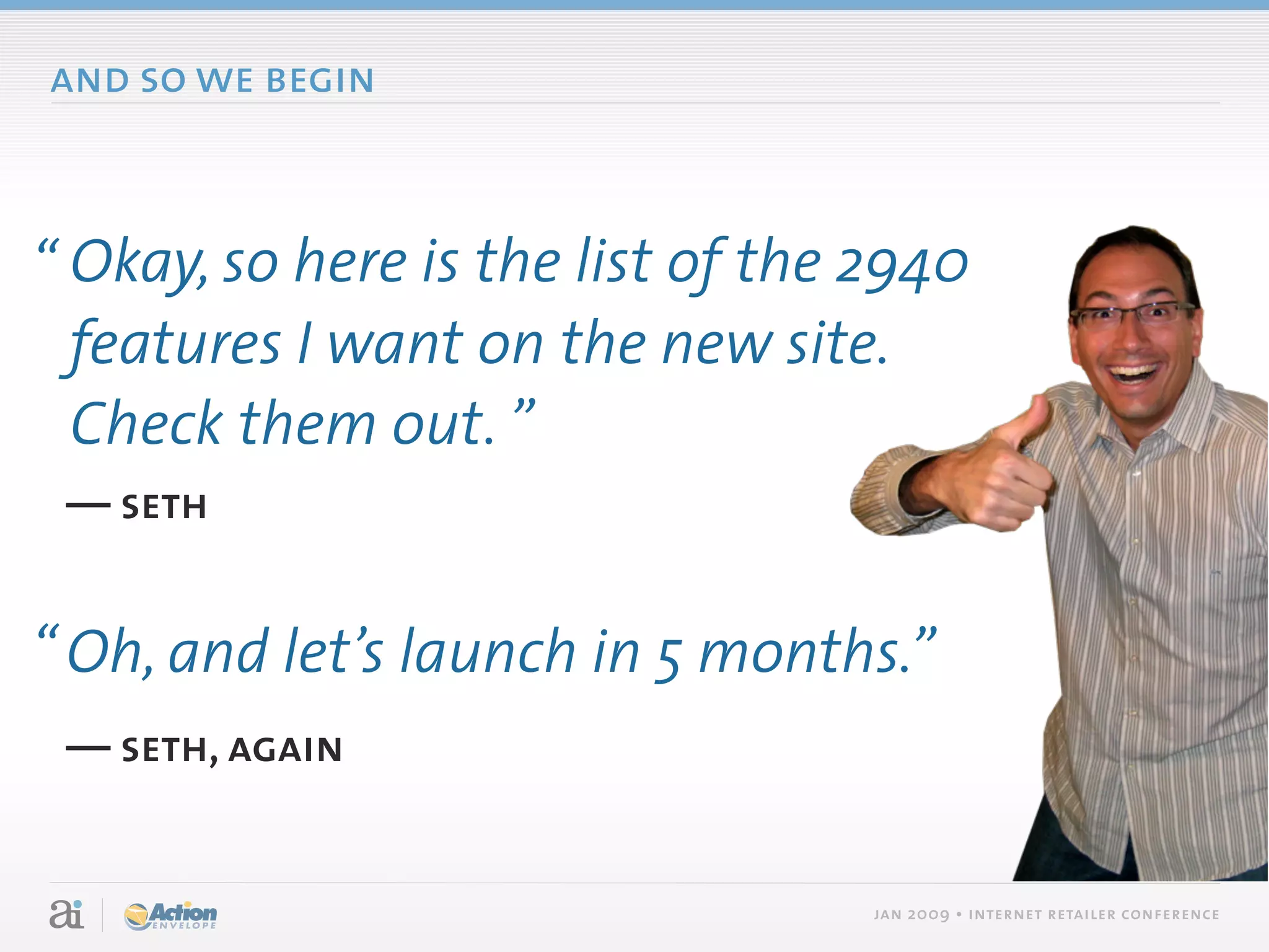 and so we begin



“ Okay, so here is the list of the 2940
  features I want on the new site.
  Check them out. ”
 — seth


“ Oh, and let’s launch in 5 months.”
 — seth, again


                                   jan 2009 • internet retailer conference
 