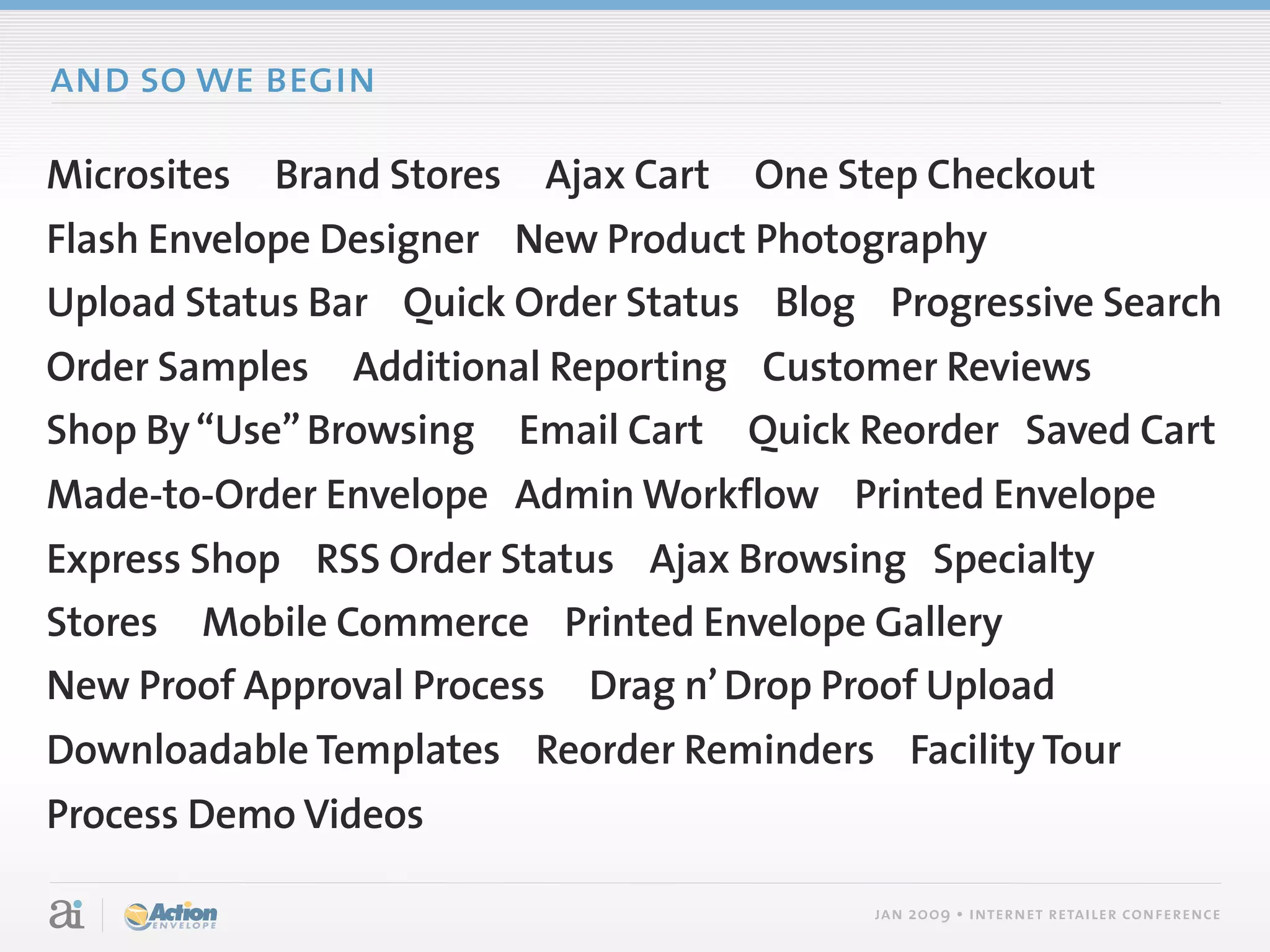 and so we begin

Microsites   Brand Stores   Ajax Cart   One Step Checkout
Flash Envelope Designer New Product Photography
Upload Status Bar Quick Order Status Blog Progressive Search
Order Samples Additional Reporting Customer Reviews
Shop By “Use” Browsing Email Cart Quick Reorder Saved Cart
Made-to-Order Envelope Admin Workflow Printed Envelope
Express Shop RSS Order Status Ajax Browsing Specialty
Stores Mobile Commerce Printed Envelope Gallery
New Proof Approval Process Drag n’ Drop Proof Upload
Downloadable Templates Reorder Reminders Facility Tour
Process Demo Videos

                                             jan 2009 • internet retailer conference
 
