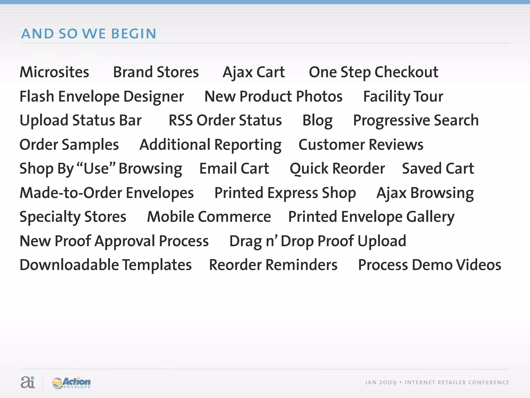 and so we begin

Microsites   Brand Stores   Ajax Cart   One Step Checkout
Flash Envelope Designer New Product Photos Facility Tour
Upload Status Bar    RSS Order Status Blog Progressive Search
Order Samples Additional Reporting Customer Reviews
Shop By “Use” Browsing Email Cart Quick Reorder Saved Cart
Made-to-Order Envelopes Printed Express Shop Ajax Browsing
Specialty Stores Mobile Commerce Printed Envelope Gallery
New Proof Approval Process Drag n’ Drop Proof Upload
Downloadable Templates Reorder Reminders Process Demo Videos




                                               jan 2009 • internet retailer conference
 
