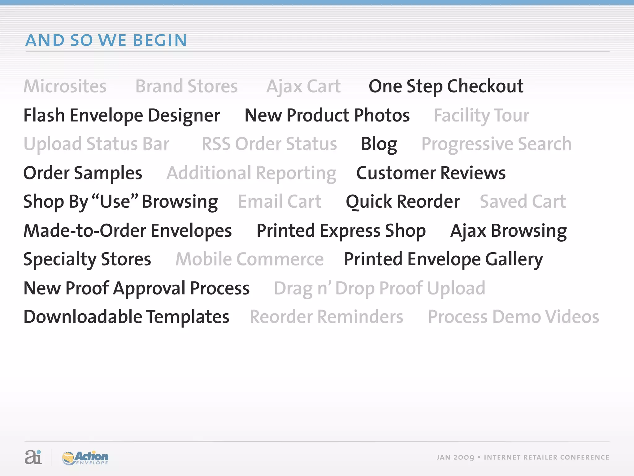 and so we begin

Microsites   Brand Stores   Ajax Cart   One Step Checkout
Flash Envelope Designer New Product Photos Facility Tour
Upload Status Bar    RSS Order Status Blog Progressive Search
Order Samples Additional Reporting Customer Reviews
Shop By “Use” Browsing Email Cart Quick Reorder Saved Cart
Made-to-Order Envelopes Printed Express Shop Ajax Browsing
Specialty Stores Mobile Commerce Printed Envelope Gallery
New Proof Approval Process Drag n’ Drop Proof Upload
Downloadable Templates Reorder Reminders Process Demo Videos




                                               jan 2009 • internet retailer conference
 