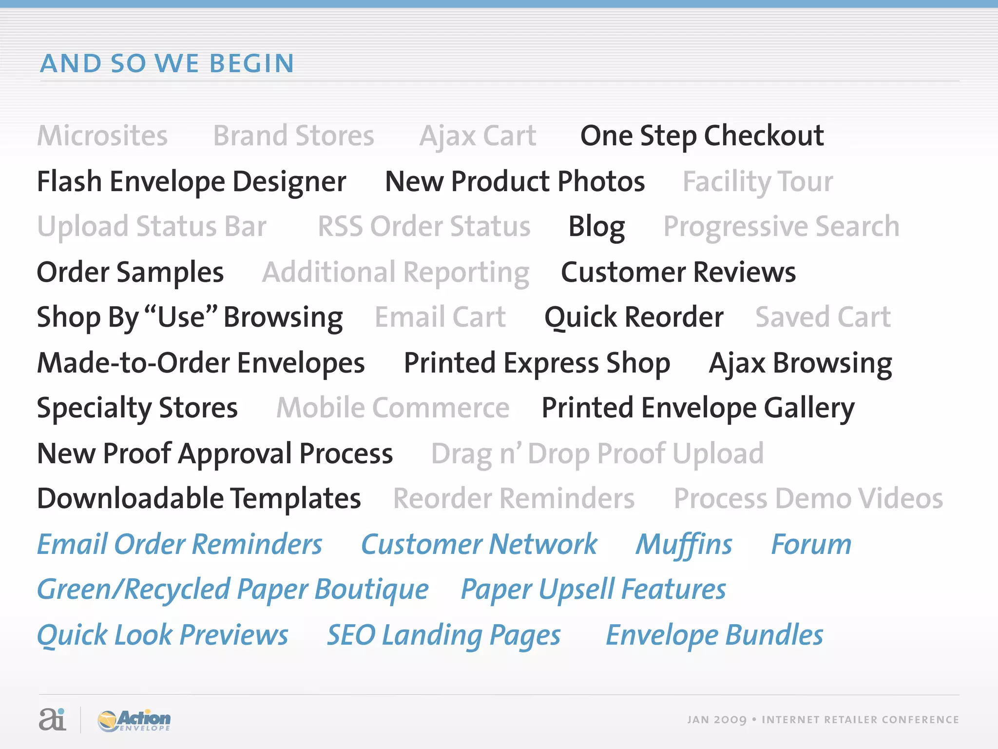 and so we begin

Microsites   Brand Stores   Ajax Cart     One Step Checkout
Flash Envelope Designer New Product Photos Facility Tour
Upload Status Bar    RSS Order Status Blog Progressive Search
Order Samples Additional Reporting Customer Reviews
Shop By “Use” Browsing Email Cart Quick Reorder Saved Cart
Made-to-Order Envelopes Printed Express Shop Ajax Browsing
Specialty Stores Mobile Commerce Printed Envelope Gallery
New Proof Approval Process Drag n’ Drop Proof Upload
Downloadable Templates Reorder Reminders Process Demo Videos
Email Order Reminders Customer Network Muffins              Forum
Green/Recycled Paper Boutique Paper Upsell Features
Quick Look Previews   SEO Landing Pages    Envelope Bundles

                                                 jan 2009 • internet retailer conference
 