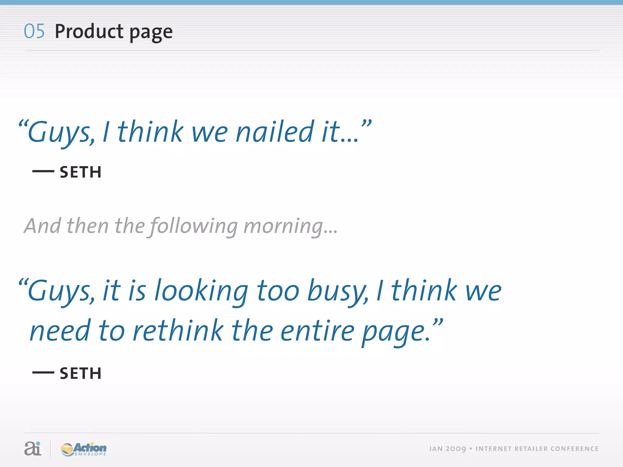 05 Product page



“Guys, I think we nailed it...”
 — seth

And then the following morning...


“Guys, it is looking too busy, I think we
 need to rethink the entire page.”
 — seth


                                    jan 2009 • internet retailer conference
 