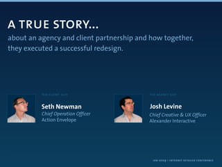 a true story...
about an agency and client partnership and how together,
they executed a successful redesign.




          the client guy                  the agency guy


          Seth Newman                     Josh Levine
          Chief Operation Officer         Chief Creative & UX Officer
          Action Envelope                 Alexander Interactive




                                           jan 2009 • internet retailer conference
 
