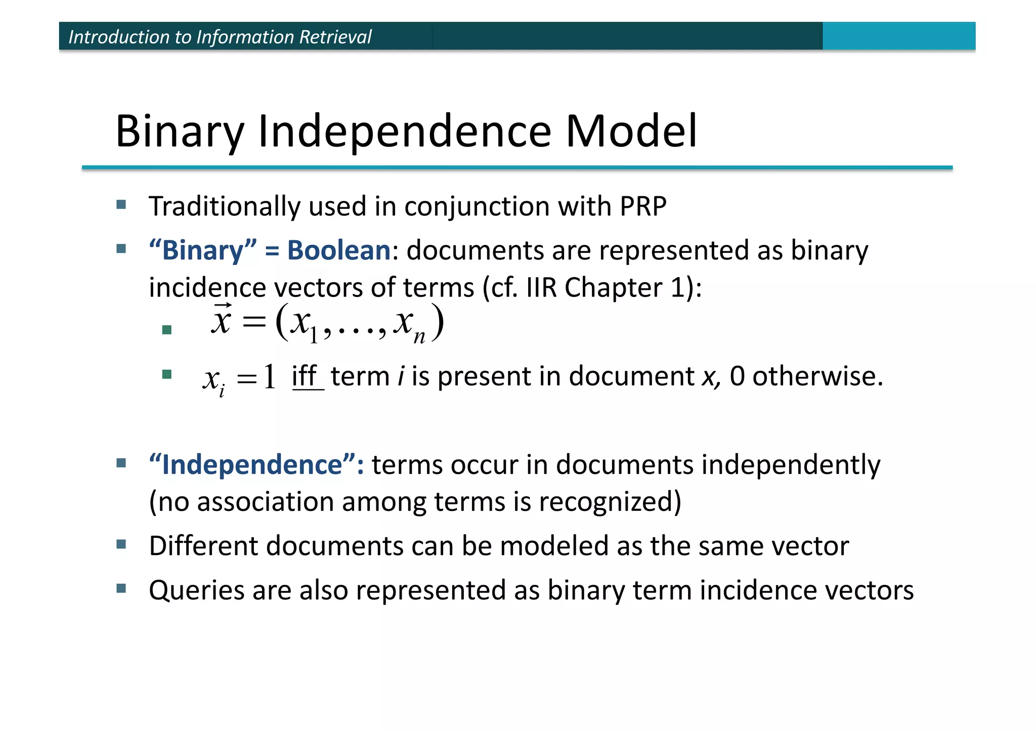 Introduction to Information Retrieval
Binary Independence Model
§ Traditionally used in conjunction with PRP
§ “Binary” = Boolean: documents are represented as binary
incidence vectors of terms (cf. IIR Chapter 1):
§
§ iff term i is present in document x, 0 otherwise.
§ “Independence”: terms occur in documents independently
(no association among terms is recognized)
§ Different documents can be modeled as the same vector
§ Queries are also represented as binary term incidence vectors
)
,
,
( 1 n
x
x
x !
"
=
1
=
i
x
 