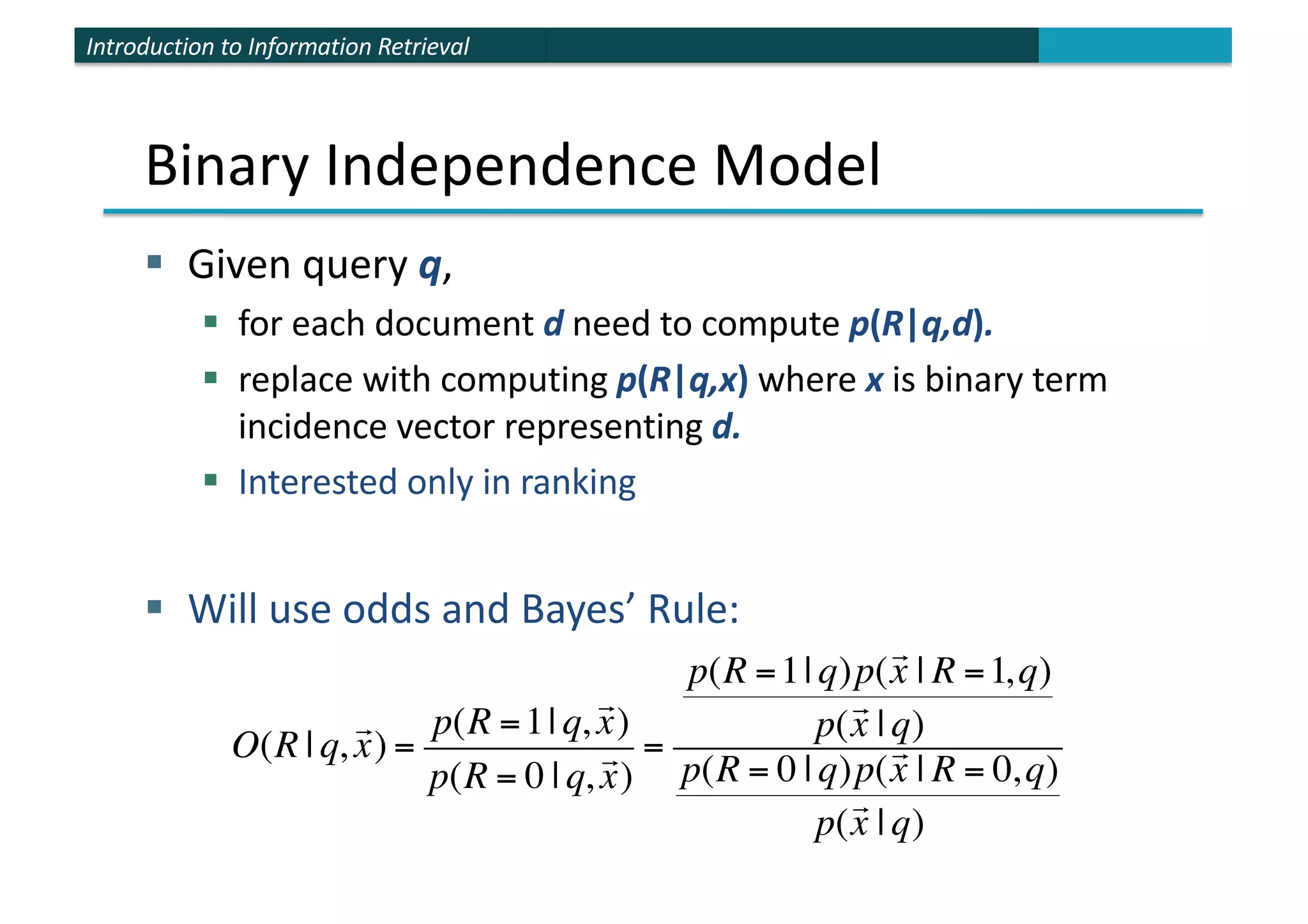 Introduction to Information Retrieval
Binary Independence Model
§ Given query q,
§ for each document d need to compute p(R|q,d).
§ replace with computing p(R|q,x) where x is binary term
incidence vector representing d.
§ Interested only in ranking
§ Will use odds and Bayes’ Rule:
O(R | q,

x) =
p(R =1| q,

x)
p(R = 0 | q,

x)
=
p(R =1| q)p(

x | R =1,q)
p(

x | q)
p(R = 0 | q)p(

x | R = 0,q)
p(

x | q)
 