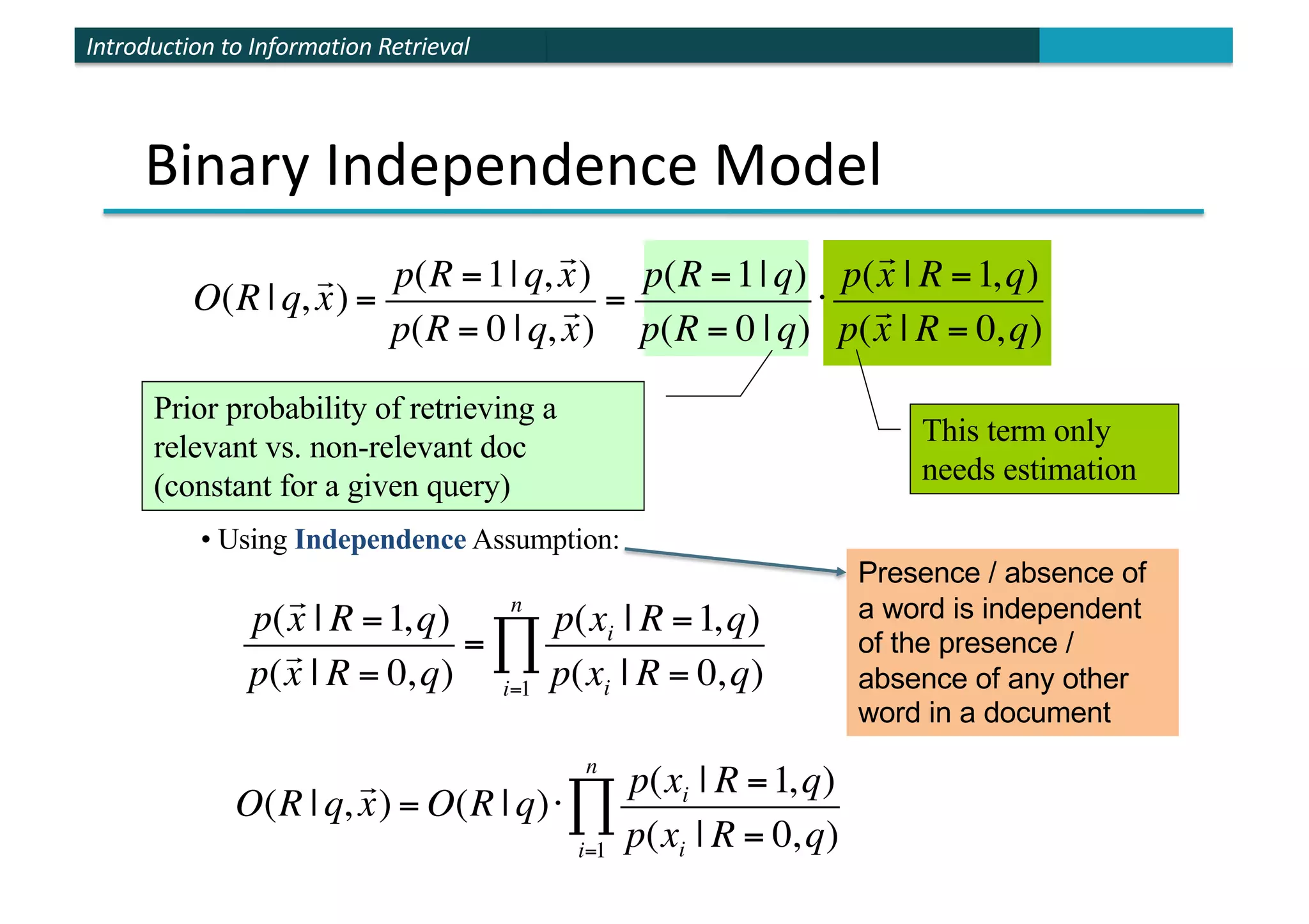 Introduction to Information Retrieval
Binary Independence Model
• Using Independence Assumption:
O(R | q,

x) = O(R | q)⋅
p(xi | R =1,q)
p(xi | R = 0,q)
i=1
n
∏
p(

x | R =1,q)
p(

x | R = 0,q)
=
p(xi | R =1,q)
p(xi | R = 0,q)
i=1
n
∏
O(R | q,

x) =
p(R =1| q,

x)
p(R = 0 | q,

x)
=
p(R =1| q)
p(R = 0 | q)
⋅
p(

x | R =1,q)
p(

x | R = 0,q)
Prior probability of retrieving a
relevant vs. non-relevant doc
(constant for a given query)
This term only
needs estimation
Presence / absence of
a word is independent
of the presence /
absence of any other
word in a document
 