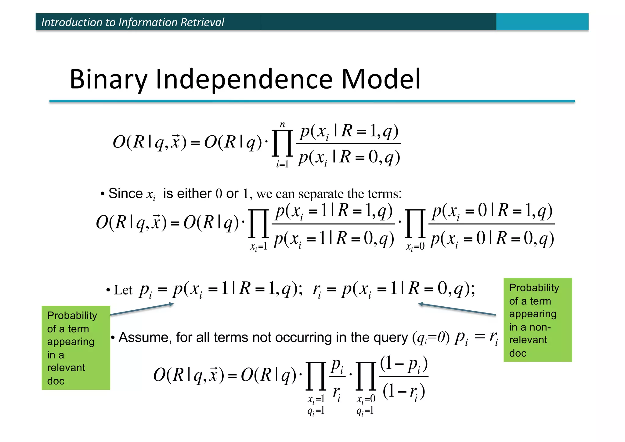 Introduction to Information Retrieval
Binary Independence Model
• Since xi is either 0 or 1, we can separate the terms:
O(R |q,

x) = O(R |q)⋅
p(xi =1| R =1,q)
p(xi =1| R = 0,q)
xi=1
∏ ⋅
p(xi = 0 | R =1,q)
p(xi = 0 | R = 0,q)
xi=0
∏
• Let pi = p(xi =1| R =1,q); ri = p(xi =1| R = 0,q);
• Assume, for all terms not occurring in the query (qi=0) i
i r
p =
O(R | q,

x) = O(R | q)⋅
p(xi | R =1,q)
p(xi | R = 0,q)
i=1
n
∏
O(R |q,

x) = O(R |q)⋅
pi
ri
xi=1
qi=1
∏ ⋅
(1− pi )
(1−ri )
xi=0
qi=1
∏
Probability
of a term
appearing
in a
relevant
doc
Probability
of a term
appearing
in a non-
relevant
doc
 