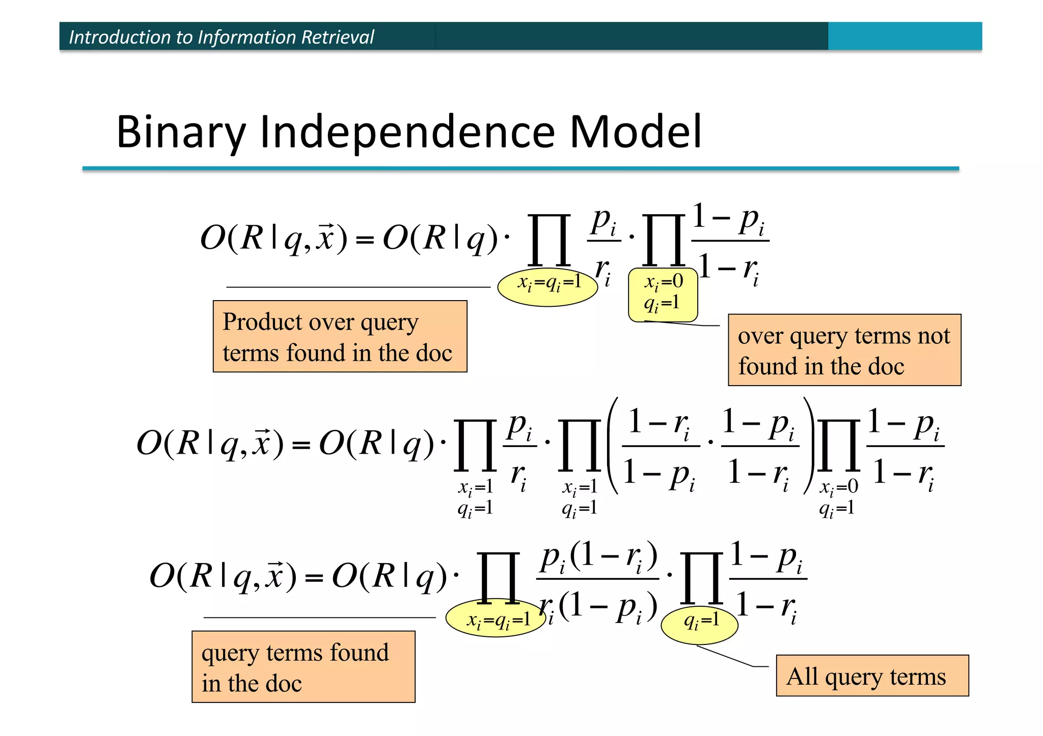 Introduction to Information Retrieval
Product over query
terms found in the doc
over query terms not
found in the doc
Binary Independence Model
query terms found
in the doc All query terms
O(R | q,

x) = O(R | q)⋅
pi
ri
xi=1
qi=1
∏ ⋅
1− ri
1− pi
⋅
1− pi
1− ri
$
%
&
'
(
)
xi=1
qi=1
∏
1− pi
1− ri
xi=0
qi=1
∏
O(R | q,

x) = O(R | q)⋅
pi (1− ri )
ri (1− pi )
xi=qi=1
∏ ⋅
1− pi
1− ri
qi=1
∏
O(R | q,

x) = O(R | q)⋅
pi
ri
xi=qi=1
∏ ⋅
1− pi
1− ri
xi=0
qi=1
∏
 