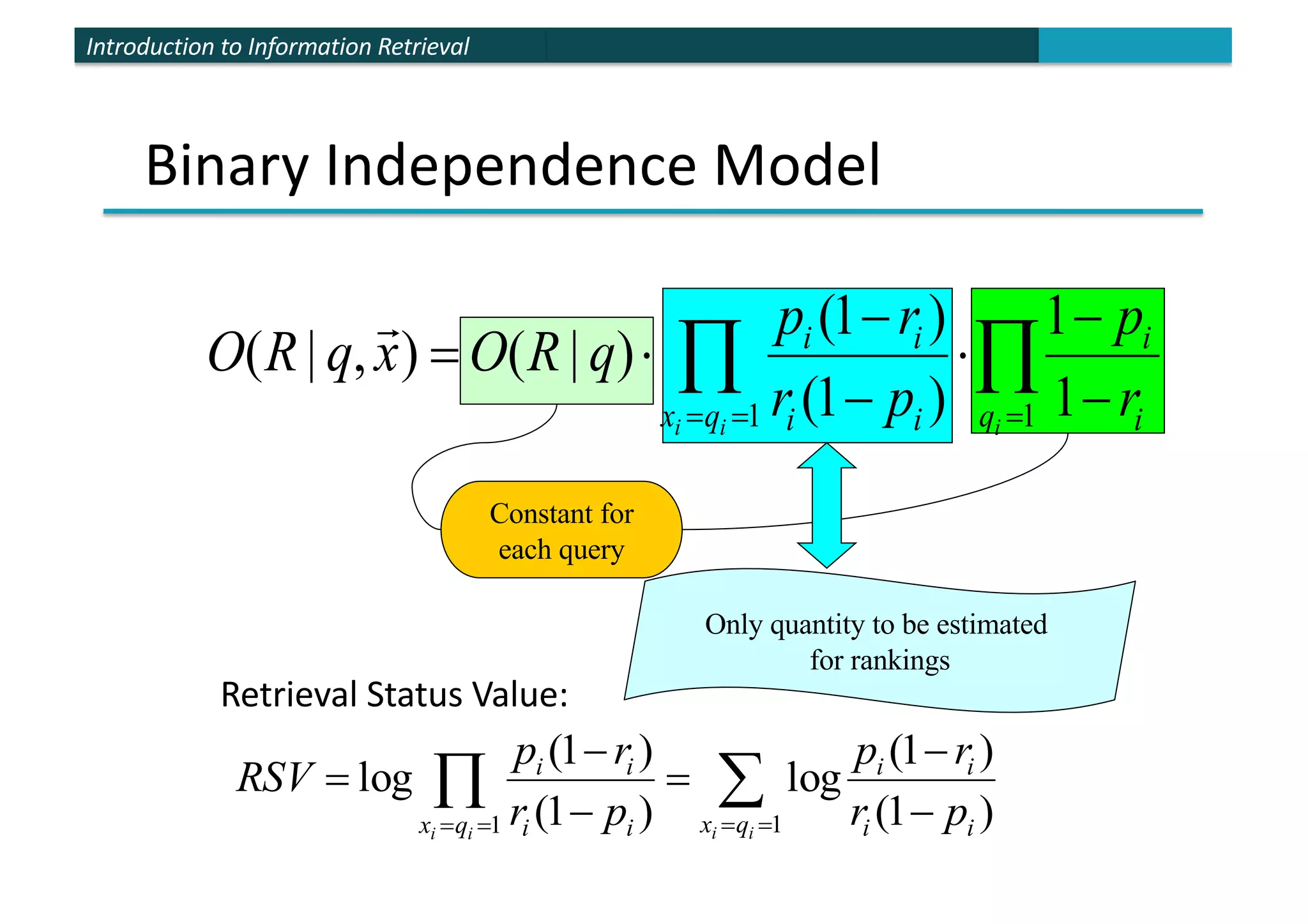 Introduction to Information Retrieval
Binary Independence Model
Constant for
each query
Only quantity to be estimated
for rankings
Õ
Õ =
=
= -
-
×
-
-
×
=
1
1 1
1
)
1
(
)
1
(
)
|
(
)
,
|
(
i
i
i q i
i
q
x i
i
i
i
r
p
p
r
r
p
q
R
O
x
q
R
O
!
Retrieval Status Value:
å
Õ =
=
=
= -
-
=
-
-
=
1
1 )
1
(
)
1
(
log
)
1
(
)
1
(
log
i
i
i
i q
x i
i
i
i
q
x i
i
i
i
p
r
r
p
p
r
r
p
RSV
 