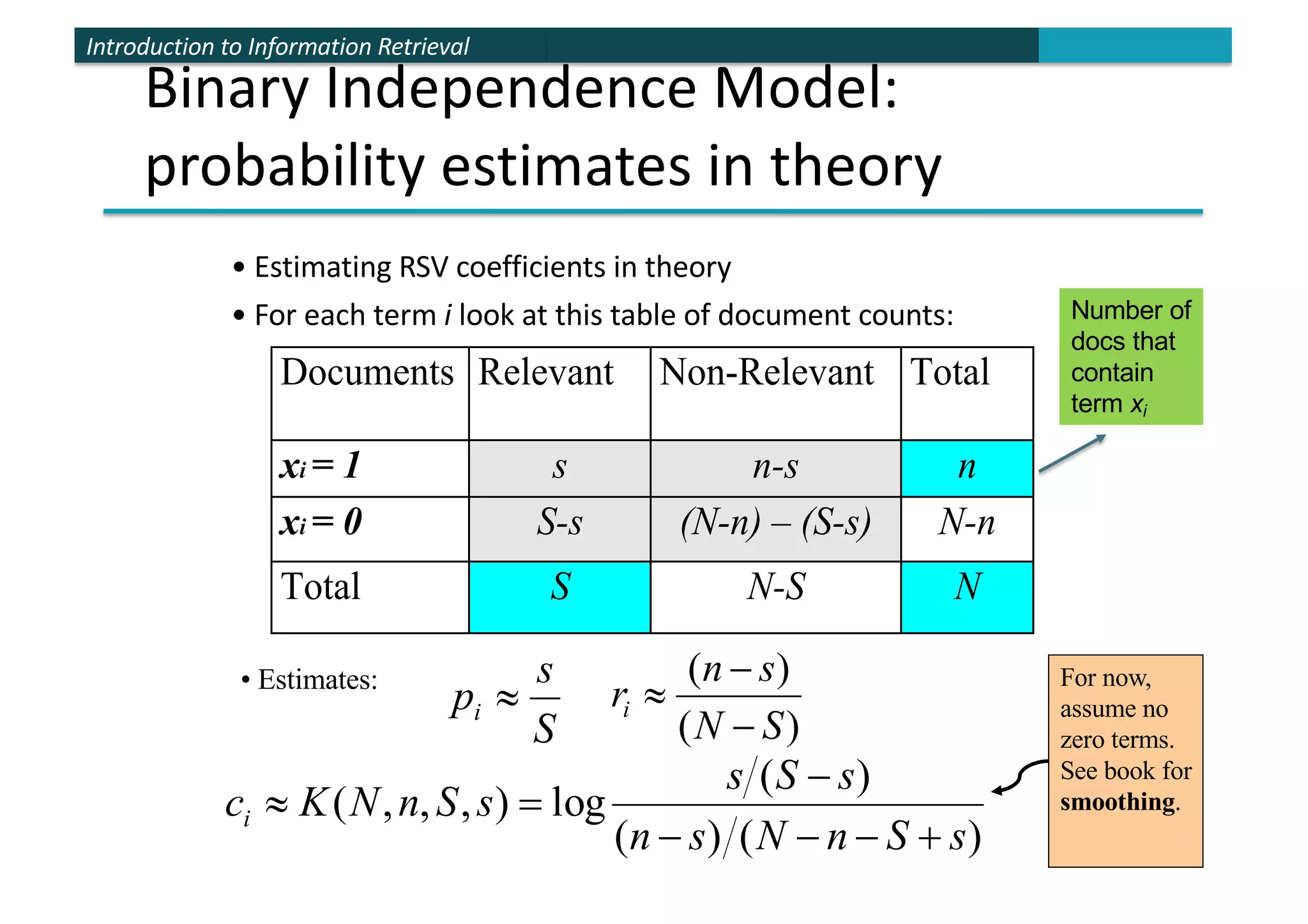 Introduction to Information Retrieval
Binary Independence Model:
probability estimates in theory
• Estimating RSV coefficients in theory
• For each term i look at this table of document counts:
Documents Relevant Non-Relevant Total
xi = 1 s n-s n
xi = 0 S-s (N-n) – (S-s) N-n
Total S N-S N
S
s
pi »
)
(
)
(
S
N
s
n
ri
-
-
»
)
(
)
(
)
(
log
)
,
,
,
(
s
S
n
N
s
n
s
S
s
s
S
n
N
K
ci
+
-
-
-
-
=
»
• Estimates: For now,
assume no
zero terms.
See book for
smoothing.
Number of
docs that
contain
term xi
 