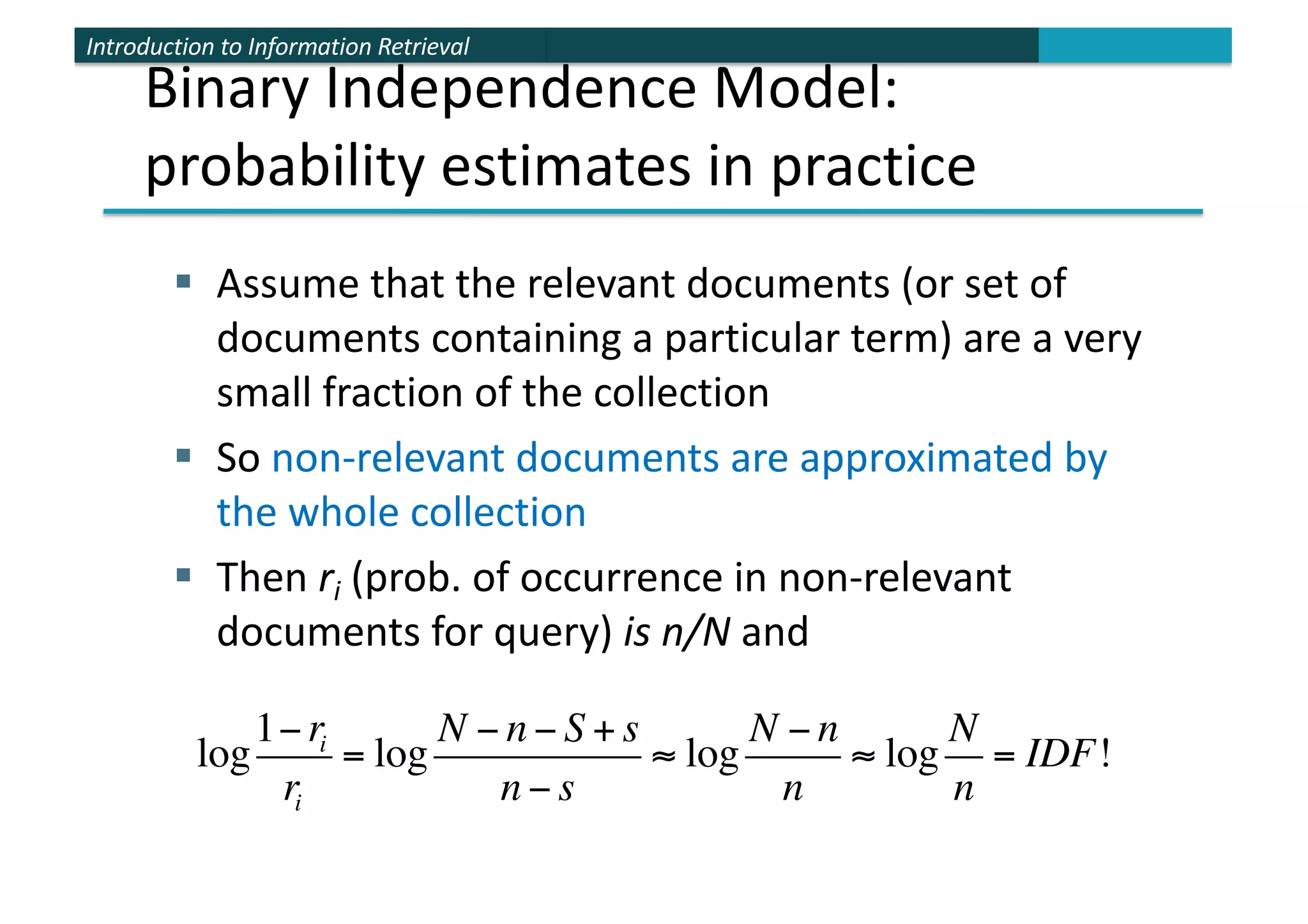 Introduction to Information Retrieval
§ Assume that the relevant documents (or set of
documents containing a particular term) are a very
small fraction of the collection
§ So non-relevant documents are approximated by
the whole collection
§ Then ri (prob. of occurrence in non-relevant
documents for query) is n/N and
log
1−ri
ri
= log
N − n − S + s
n − s
≈ log
N − n
n
≈ log
N
n
= IDF!
Binary Independence Model:
probability estimates in practice
 