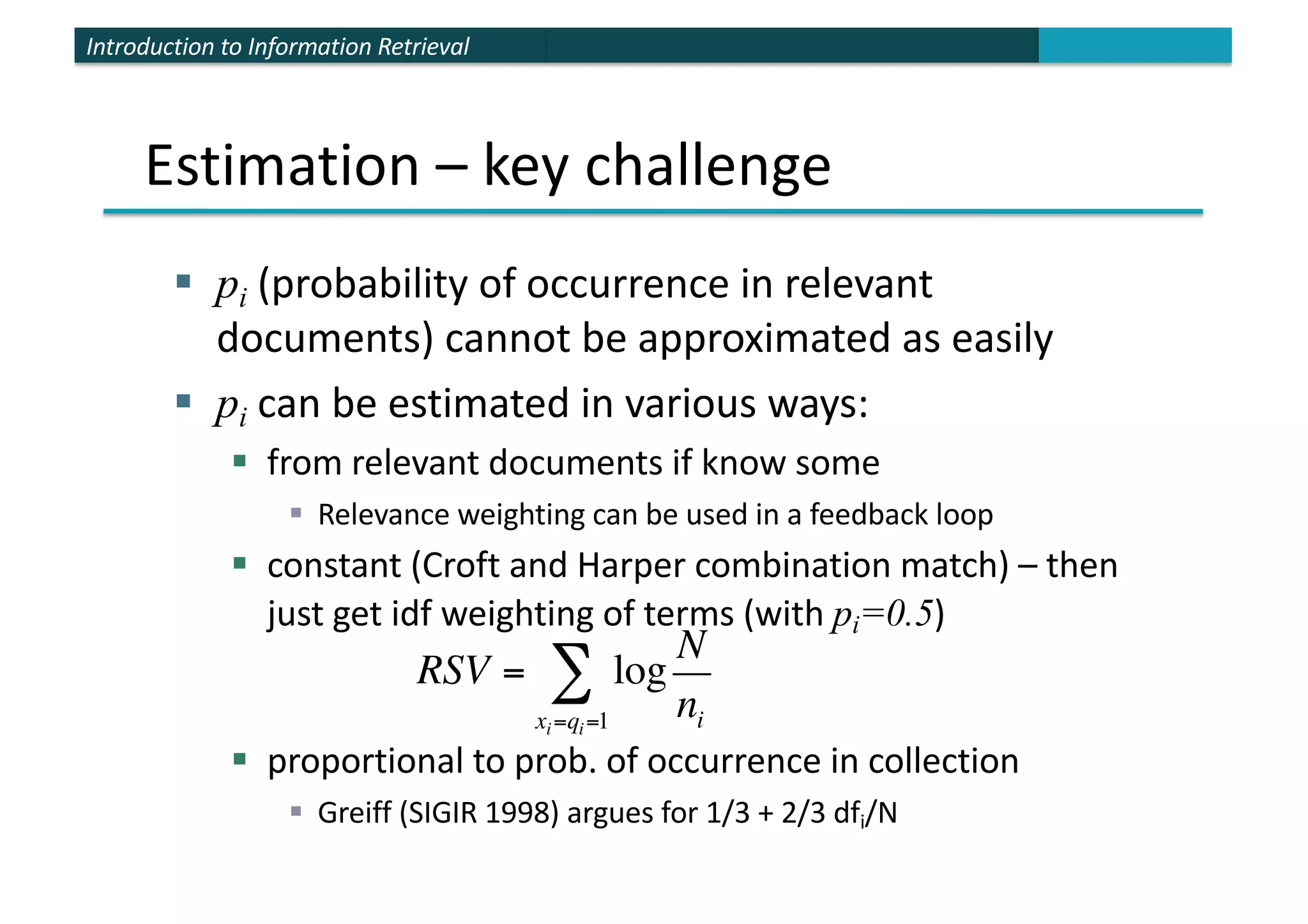 Introduction to Information Retrieval
Estimation – key challenge
§ pi (probability of occurrence in relevant
documents) cannot be approximated as easily
§ pi can be estimated in various ways:
§ from relevant documents if know some
§ Relevance weighting can be used in a feedback loop
§ constant (Croft and Harper combination match) – then
just get idf weighting of terms (with pi=0.5)
§ proportional to prob. of occurrence in collection
§ Greiff (SIGIR 1998) argues for 1/3 + 2/3 dfi/N
RSV = log
N
ni
xi=qi=1
∑
 