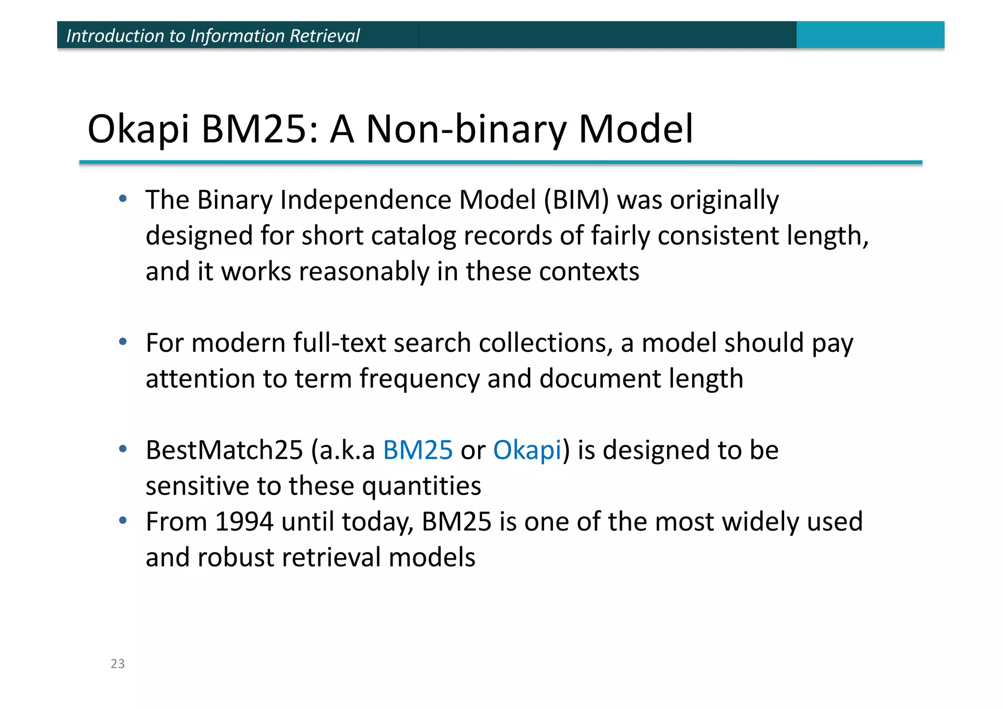 Introduction to Information Retrieval
Okapi BM25: A Non-binary Model
• The Binary Independence Model (BIM) was originally
designed for short catalog records of fairly consistent length,
and it works reasonably in these contexts
• For modern full-text search collections, a model should pay
attention to term frequency and document length
• BestMatch25 (a.k.a BM25 or Okapi) is designed to be
sensitive to these quantities
• From 1994 until today, BM25 is one of the most widely used
and robust retrieval models
23
 