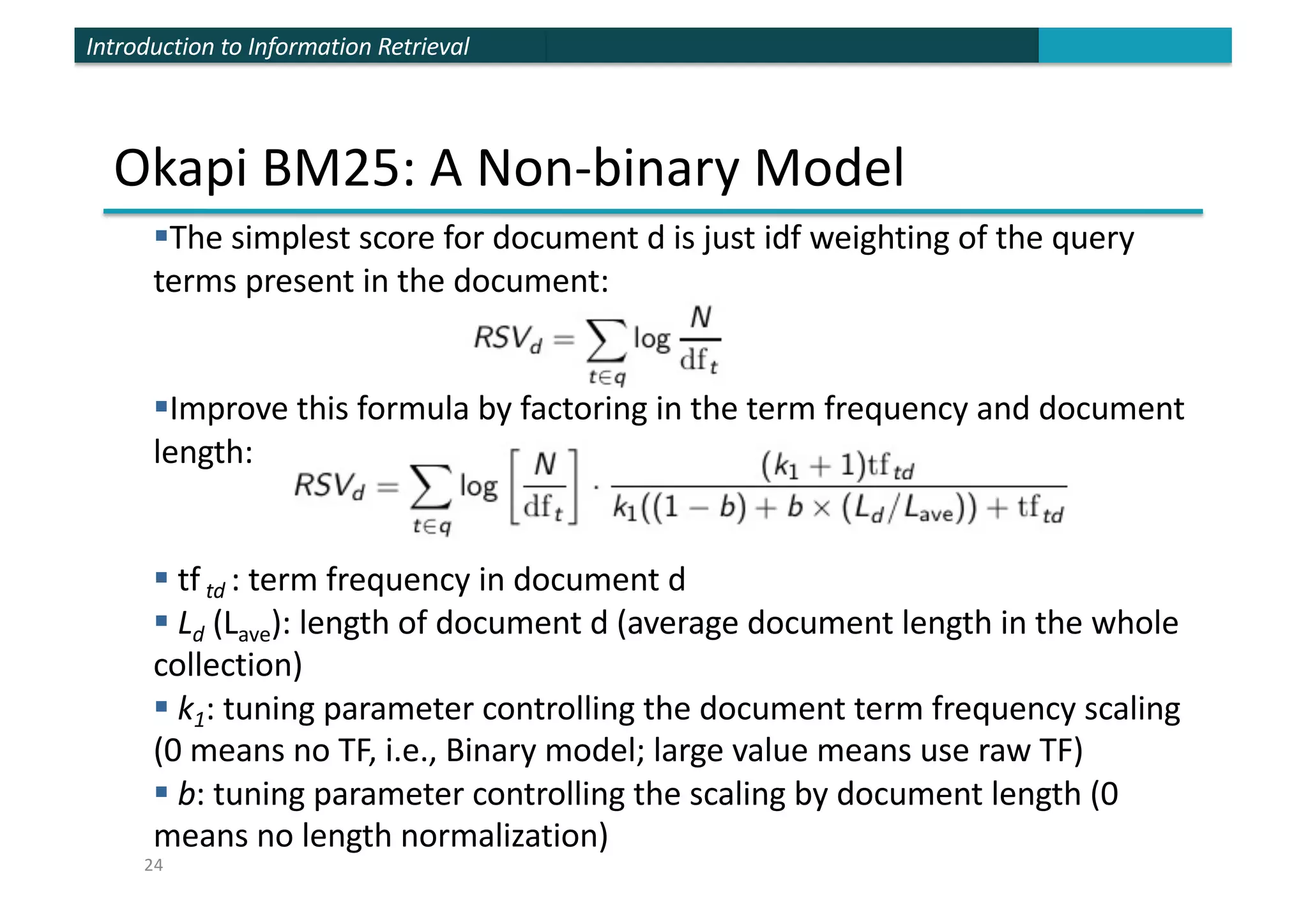 Introduction to Information Retrieval
Okapi BM25: A Non-binary Model
§The simplest score for document d is just idf weighting of the query
terms present in the document:
§Improve this formula by factoring in the term frequency and document
length:
§ tf td : term frequency in document d
§ Ld (Lave): length of document d (average document length in the whole
collection)
§ k1: tuning parameter controlling the document term frequency scaling
(0 means no TF, i.e., Binary model; large value means use raw TF)
§ b: tuning parameter controlling the scaling by document length (0
means no length normalization)
24
 