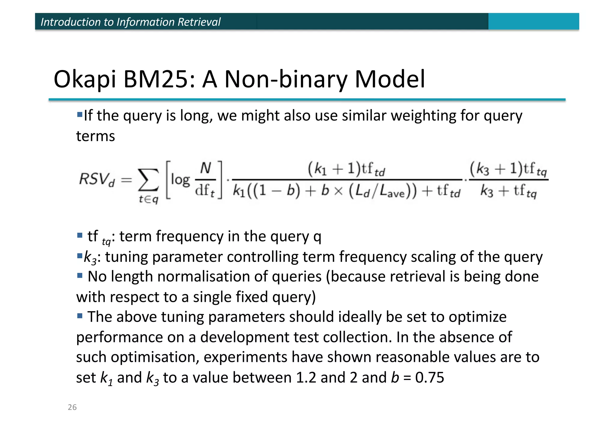 Introduction to Information Retrieval
Okapi BM25: A Non-binary Model
§If the query is long, we might also use similar weighting for query
terms
§ tf tq: term frequency in the query q
§k3: tuning parameter controlling term frequency scaling of the query
§ No length normalisation of queries (because retrieval is being done
with respect to a single fixed query)
§ The above tuning parameters should ideally be set to optimize
performance on a development test collection. In the absence of
such optimisation, experiments have shown reasonable values are to
set k1 and k3 to a value between 1.2 and 2 and b = 0.75
26
 