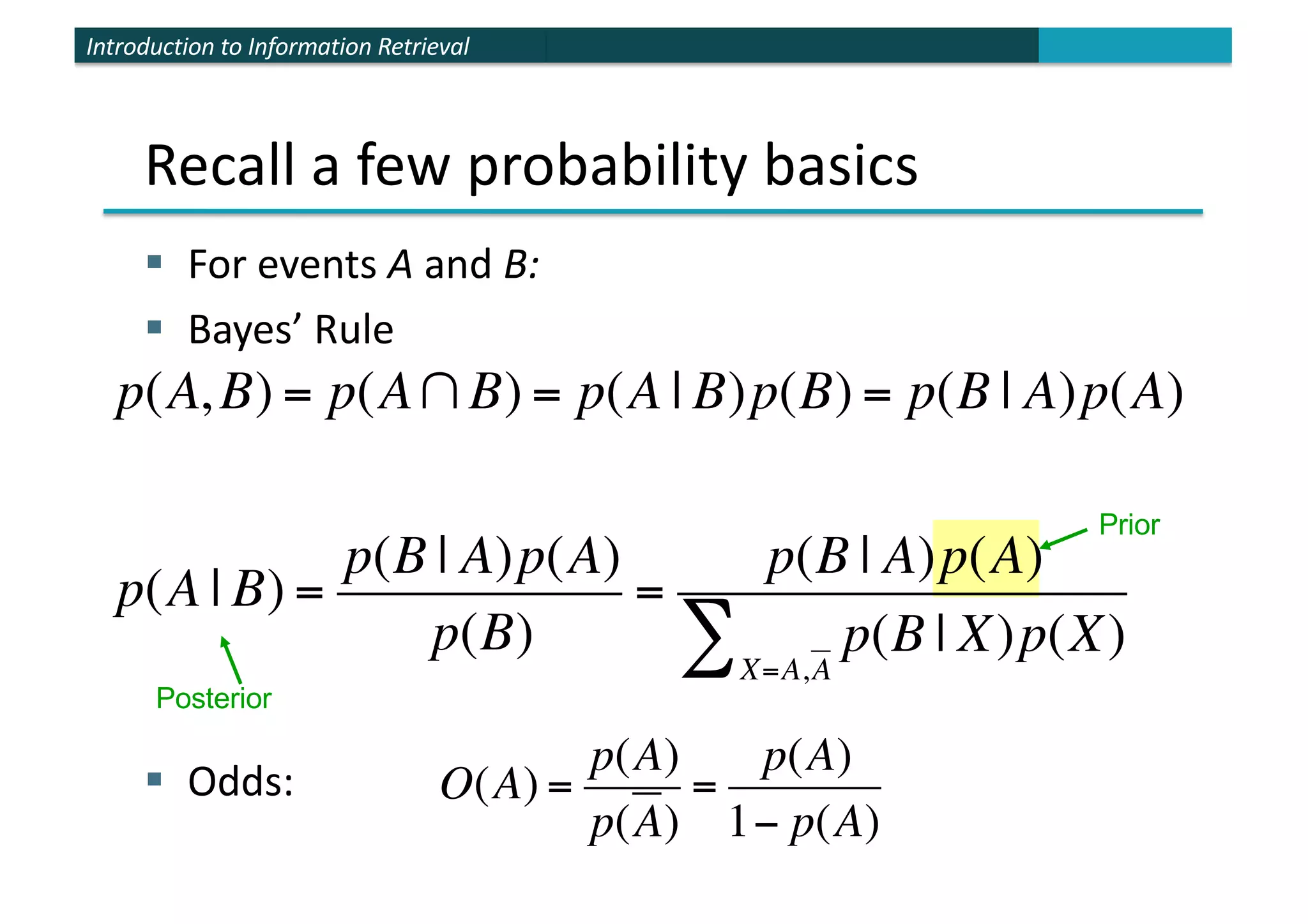 Introduction to Information Retrieval
§ For events A and B:
§ Bayes’ Rule
§ Odds:
Prior
p(A, B) = p(A∩B) = p(A | B)p(B) = p(B | A)p(A)
p(A | B) =
p(B | A)p(A)
p(B)
=
p(B | A)p(A)
p(B | X)p(X)
X=A,A
∑
Recall a few probability basics
O(A) =
p(A)
p(A)
=
p(A)
1− p(A)
Posterior
 
