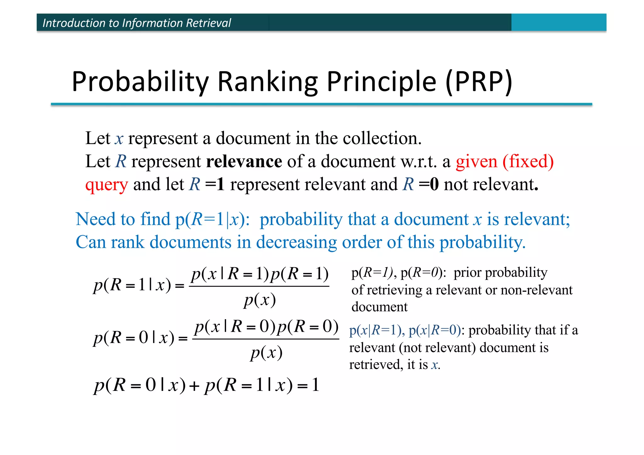 Introduction to Information Retrieval
Probability Ranking Principle (PRP)
Let x represent a document in the collection.
Let R represent relevance of a document w.r.t. a given (fixed)
query and let R =1 represent relevant and R =0 not relevant.
p(R =1| x) =
p(x | R =1)p(R =1)
p(x)
p(R = 0 | x) =
p(x | R = 0)p(R = 0)
p(x)
p(x|R=1), p(x|R=0): probability that if a
relevant (not relevant) document is
retrieved, it is x.
Need to find p(R=1|x): probability that a document x is relevant;
Can rank documents in decreasing order of this probability.
p(R=1), p(R=0): prior probability
of retrieving a relevant or non-relevant
document
p(R = 0 | x)+ p(R =1| x) =1
 