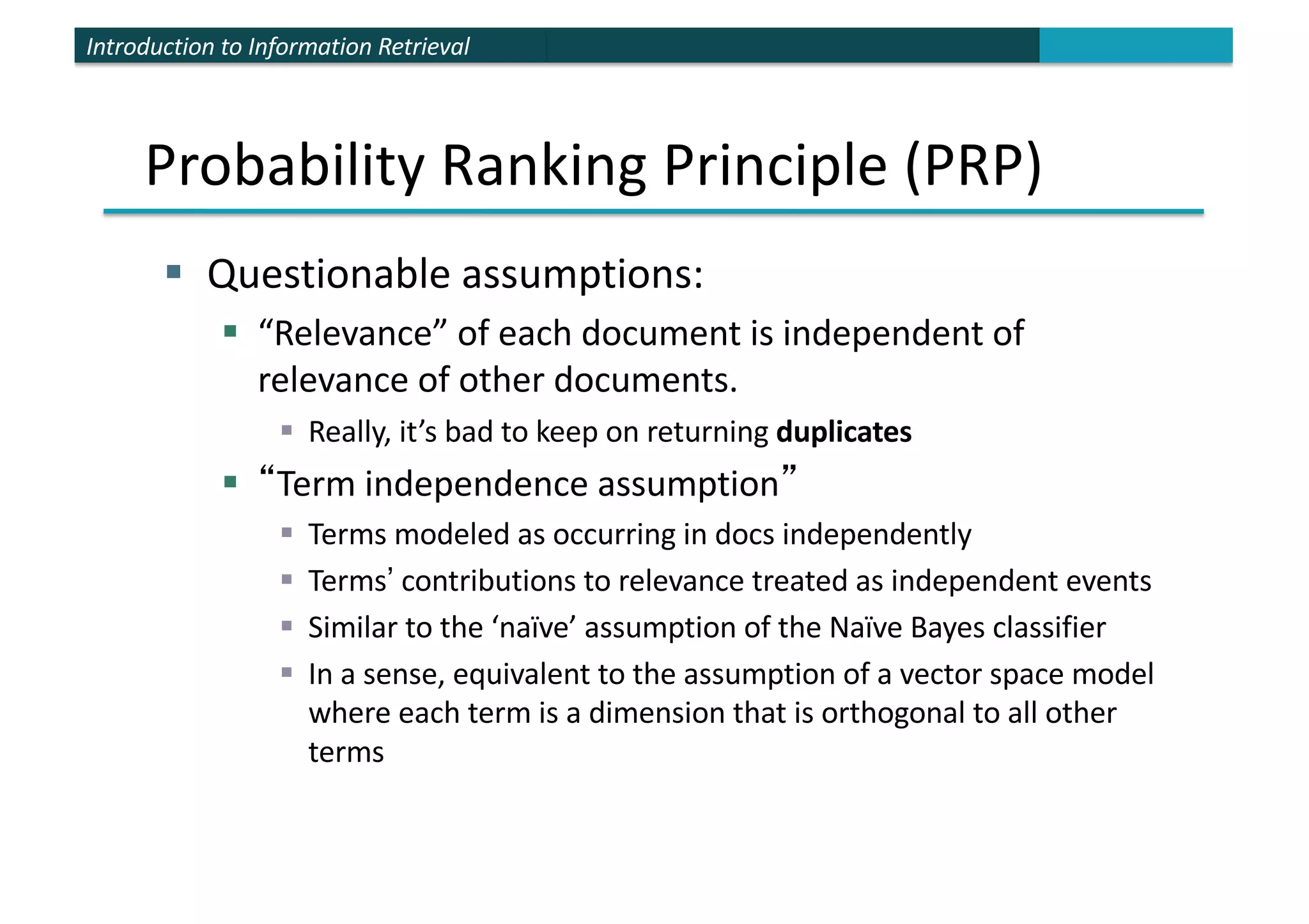 Introduction to Information Retrieval
Probability Ranking Principle (PRP)
§ Questionable assumptions:
§ “Relevance” of each document is independent of
relevance of other documents.
§ Really, it’s bad to keep on returning duplicates
§ “Term independence assumption”
§ Terms modeled as occurring in docs independently
§ Terms’ contributions to relevance treated as independent events
§ Similar to the ‘naïve’ assumption of the Naïve Bayes classifier
§ In a sense, equivalent to the assumption of a vector space model
where each term is a dimension that is orthogonal to all other
terms
 