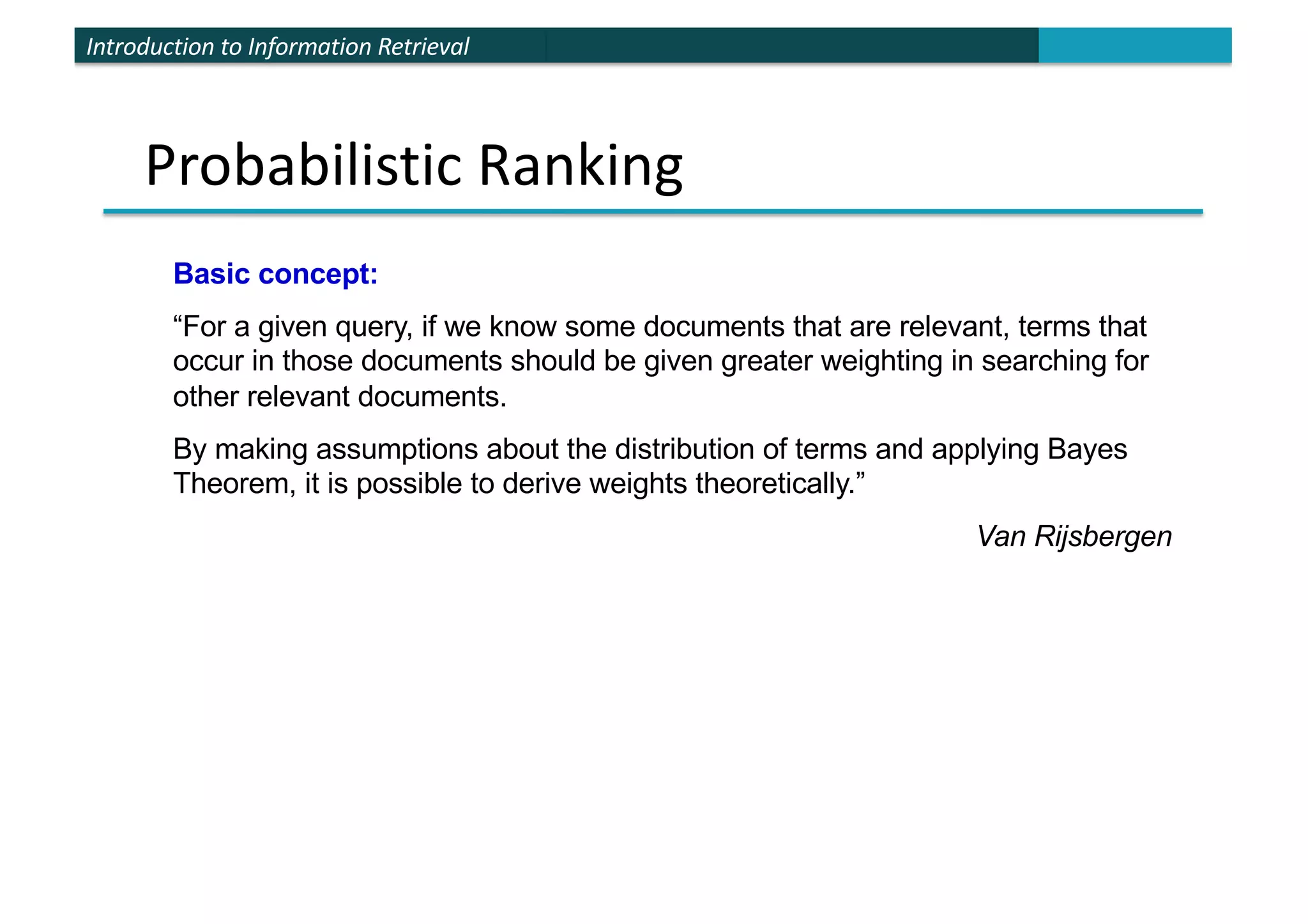 Introduction to Information Retrieval
Probabilistic Ranking
Basic concept:
“For a given query, if we know some documents that are relevant, terms that
occur in those documents should be given greater weighting in searching for
other relevant documents.
By making assumptions about the distribution of terms and applying Bayes
Theorem, it is possible to derive weights theoretically.”
Van Rijsbergen
 
